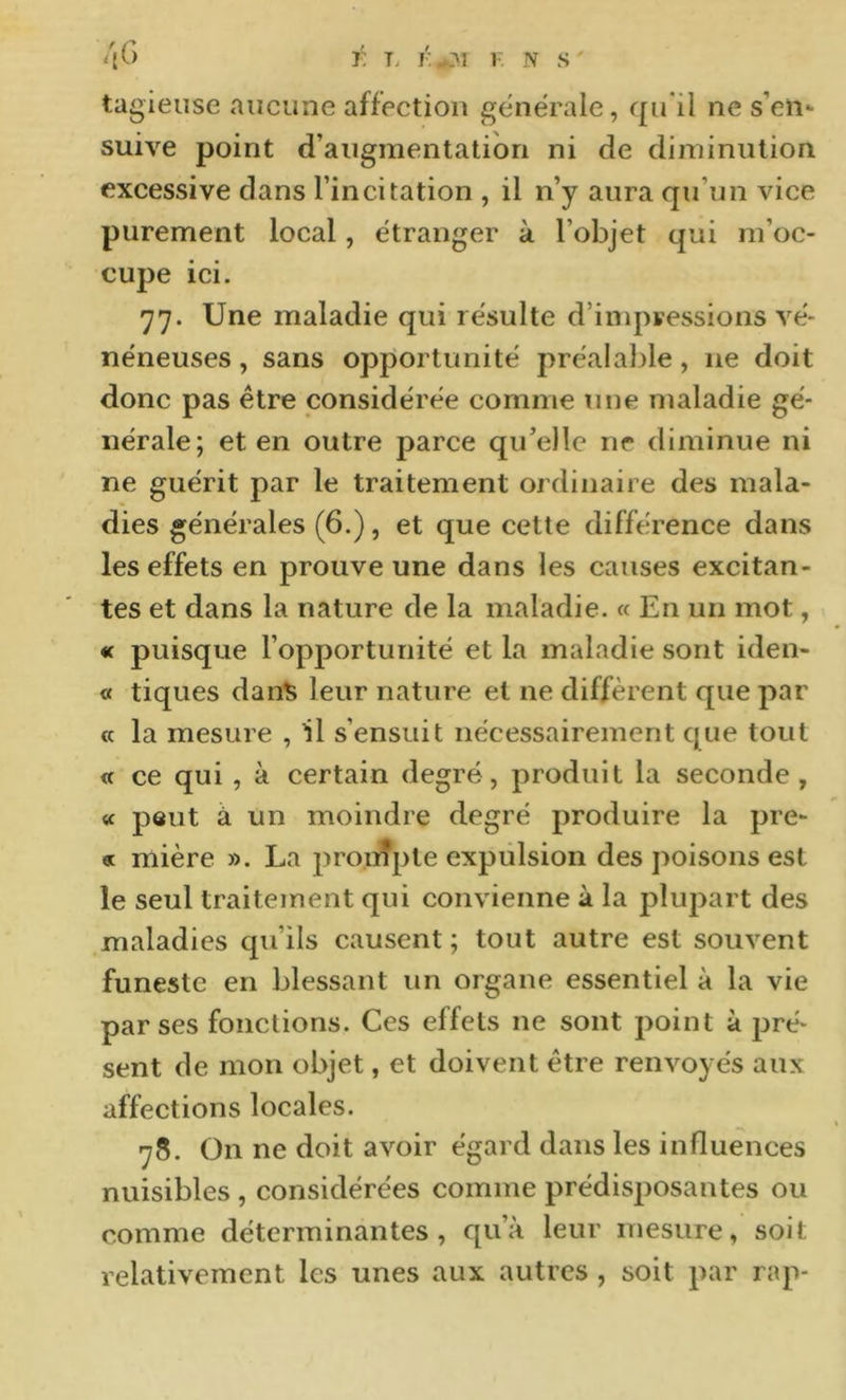 tagieiise aucune affection generale, qu ii ne s’en- suive point d’augmentation ni de diminution excessive dans l’incitation , il n’y aura qu’un vice purement local, étranger à l’objet qui m’oc- cupe ici. 77. Une maladie qui résulte d’inq^ressions vé- néneuses , sans opportunité préalable, ne doit donc pas être considérée comme une maladie gé- nérale; et en outre parce qu’elle ne diminue ni ne guérit par le traitement ordinaire des mala- dies générales (6.), et que cette différence dans les effets en prouve une dans les causes excitan- tes et dans la nature de la maladie. « En un mot, « puisque l’opportunité et la maladie sont iden- « tiques dan^ leur nature et ne diffèrent que par « la mesure , il s’ensuit nécessairement que tout « ce qui , à certain degré, produit la seconde , « peut à un moindre degré produire la pre- « mière ». La pronîple expulsion des poisons est le seul traitement qui convienne à la pluj:)art des maladies qu’ils causent ; tout autre est souvent funeste en blessant un organe essentiel à la vie par ses fonctions. Ces effets ne sont point à pré- sent de mon objet, et doivent être renvoyés aux affections locales. 78. On ne doit avoir égard dans les influences nuisibles , considérées comme prédisposantes ou comme déterminantes, qu’à leur mesure, soit relativement les unes aux autres, soit par rap-