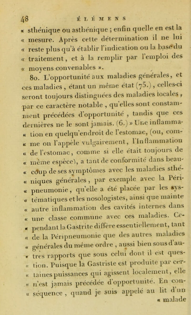 « sthénique ou asthénique ; enfin quelle en est la « mesure. Après celte détermination il ne lui « reste plus qu’à établir 1 indication ou la basé du « traitement, et à la remplir par 1 emploi des « moyens convenables ». ^ 8o. L’opportunité aux maladies générales, et ces maladies , étant un même état (y5.) , celles-ci seront toujours distinguées des maladies locales , par ce caractère notable , qu’elles sont constam- ment précédées d’opportunité , tandis que ces dernières ne le sont jamais. (6.) » Une inflamma- « lion en quelqu’endroit de l’estomac, (ou, coin- ce me on l’appèle vulgairement, rinflammation « de l’estomac, comme si elle était toujours de « même espece), a tant de conformité dans beau- « c(5up deses symptômes avec les maladies sthé- « niques générales , par exemple avec la Péri- « pneumonie, quelle a été placée par les 8>s- « tématiques et les nosologistes, ainsi que mainte « autre inflammation des cavités internes dans « une classe commune avec ces maladies. Ce- « pendant la Gastrite diffère essentiellement, tant « de la Péripneumonie que des autres maladies « générales du même ordre , aussi bien sous d au- r très rapports que sous celui dont il est ques- « lion. Puisque la Gastrisle est produite par cer- « laines puissances qui agissent localement, elle « n’est jamais précédée d opportunité. En con- « séquence , quand je suis appelé au lit d’un « malade