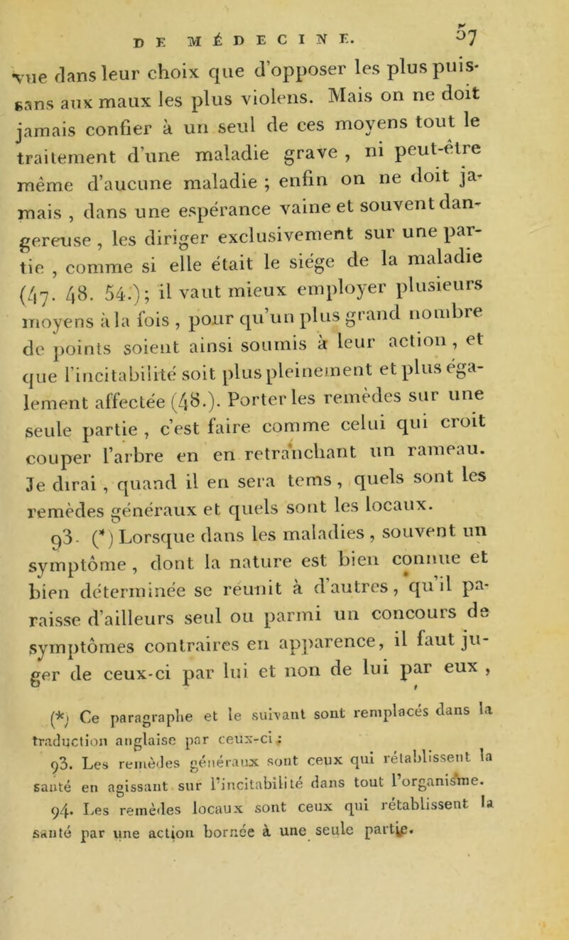 vue flans leur choix que d’opposer les plus puis- sans aux maux les plus violens. Mais on ne doit jamais confier à un seul de ces moyens tout le trailement d’une maladie grave , ni peut-être même d’aucune maladie ; enfin on ne doit ja- mais , dans une espérance vaine et souvent dan- gereuse , les diriger exclusivement sur une par- tie , comme si elle était le siège de la maladie (47. 48. 54.); il vaut mieux employer plusieurs moyens à la fois , pour qu’un plus grand noudire de points soient ainsi soumis à leur action , et que l’incitabilitésoit plus pleinement et plus éga- lement affectée (4‘^-)- remèdes sur une seule partie , c’est faire comme celui qui croit couper l’arbre en en retranchant un rameau. Je dirai , quand il en sera tems, quels sont les remèdes généraux et quels sont les locaux. p3- Lorsque dans les maladies , souvent un symptôme, dont la nature est bien connue et bien déterminée se réunit à d autres, qu il pa- raisse d’ailleurs seul ou parmi un concours dv. symptômes contraires en apparence, il faut ju- ger de ceux-ci par lui et non de lui par eux , (*; Ce paragraphe et le suh-aiil sont remplacés dans la traduction anglaise par ceux-ci; 93. Les remèdes généraux sont ceux qui rélaldissent la santé en agissant sur l’incitabilite dans tout 1 organis^ne. 94. Les remèdes locaux sont ceux qui rétablissent la sanlé par une action bornée à une seule paitvp.