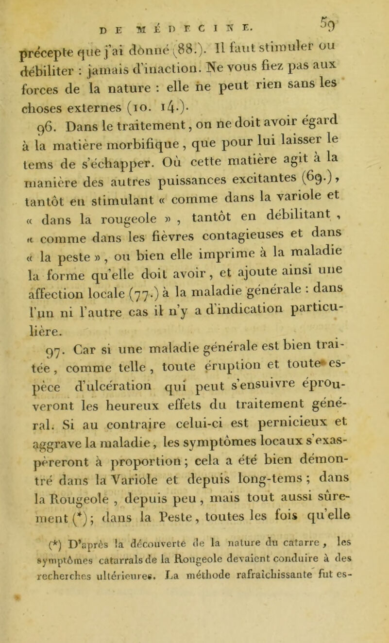 précepte que fai dônné ^88.). U tant stimuler ou débiliter : jamais d’inaction. Ne vous fiez pas aux forces de la nature : elle ne peut rien sans les choses externes (lo. i4-)‘ 96. Dans le traitement, on ne doit avoir égard à la matière morbifique, que pour lui laisser le tems de s’échapper. Ou cette matière agit a la manière des autres puissances excitantes (fi9‘) ’ tantôt en stimulant « comme dans la variole et « dans la rougeole , tantôt en débilitant , « comme dans les fièvres contagieuses et dans « la peste » , ou bien elle imprime à la maladie la forme qu’elle doit avoir, et ajoute ainsi une affection locale (77.) à la maladie générale : dans l’un ni l’autre cas il n’y a d indication particu- lière. 97. Car si une maladie générale est bien trai- tée, comme telle, toute éruption et toute*es- pèce d’ulcération qui peut s’ensuivre éprou- veront les heureux effets du traitement géné- ral. Si au contraire celui-ci est pernicieux et aggrave la maladie, les symptômes locaux s exas- péreront à proportion ; cela a été bien démon- tré dans la Variole et depuis long-tems ; dans la Rougeole , depuis peu , mais tout aussi sûre- ment {*) ; dans la Peste, toutes les fois qu elle (*) D’après !a découverte de la nature du catarre , les symptômes catarralsde la Rougeole devaient conduire à des recherches ultérieures, ha méthode rafraîchissante fut es-