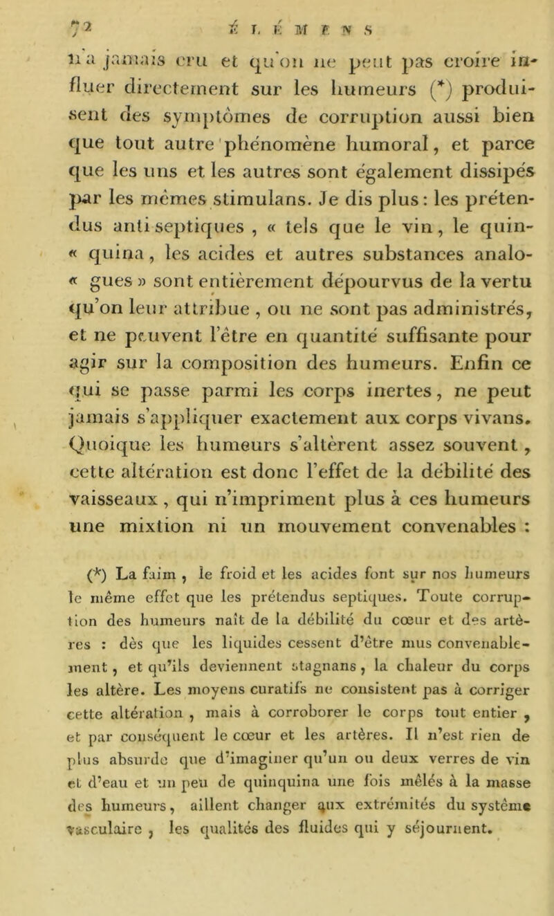 lia jamais cru et quOu ne peut pas croire in- fluer directement sur les liumeurs {*) produi- «ciit des syuiptômes de corruption aussi bien que tout autre'phénomène humoral, et parce que les uns et les autres sont également dissipés par les mêmes stimulans. Je dis plus: les préten- dus antiseptiques , « tels que le vin, le quin- « quina, les acides et autres substances analo- « gués » sont entièrement dépourvus de la vertu qu’ on leur attribue , ou ne sont pas administrés, et ne peuvent l’être en quantité suffisante pour agir sur la composition des humeurs. Enfin ce qui se passe parmi les corps inertes, ne peut jamais s’appliquer exactement aux corps vivans. Quoique les humeurs s’altèrent assez souvent, cette altération est donc l’effet de la débilité des vaisseaux , qui n’impriment plus à ces humeurs une mixtion ni un mouvement convenables : (*) La faim , le froid et les acides font sur nos Iiumeurs le même effet que les prétendus septiques. Toute corrup- tion des humeurs naît de la débilité du cœur et des artè- res : dès que les liquides cessent d’être mus convenable- ment , et qu’ils deviennent stagnans , la chaleur du corps les altère. Les moyens curatifs ne coiisistei>t pas à corriger cette altération , mais à corroborer le corps tout entier , et par cousérpient le cœur et les artères. Il n’est rien de plus absurdo que d’imaginer qu’un ou deux verres de vin et d’eau et un peu de quinquina une fois mêlés à la masse des humeurs, aillent changer ijux extrémités du système vasculaire , les qualités des fluides qui y séjournent.