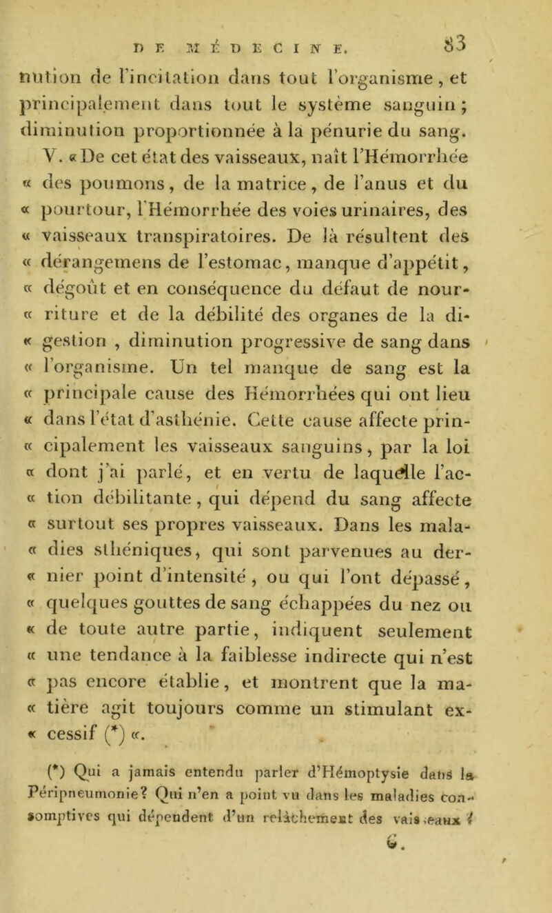 DUtion de rincilalioii dans tout l’organisme , et principalement dans tout le système sanguin ; diminution proportionnée à la pénurie du sang. V. « De cet état des vaisseaux, naît l’Hémorrhée « des poumons, de la matrice, de l’anus et du a pourtour, l'Hémorrhée des voies urinaires, des « vaisseaux transpiratoires. De là résultent des « dérangemens de l’estomac, manque d’appétit, « dégoût et en conséquence du défaut de nour- « riture et de la débilité des organes de la di- « gestion , diminution progressive de sang dans ' « l’organisme. Un tel manque de sang est la « principale cause des Hémorrhées qui ont lieu « dans l’étal d’asthénie. Cette cause affecte prin- ce cipalement les vaisseaux sanguins, par la loi a dont j’ai parlé, et en vertu de laquelle l’ac- « tion débilitante, qui dépend du sang affecte <c surtout ses propres vaisseaux. Dans les mala- ct dies sthéniques, qui sont parvenues au der- « nier point d’intensité, ou qui l’ont dépassé, cc quelques gouttes de sang échappées du nez on « de toute autre partie, indiquent seulement « une tendance à la faiblesse indirecte qui n’est cc pas encore établie, et montrent que la raa- « tière agit toujours comme un stimulant ex- « cessif (*) (c. (*) Qui a Jamais entendu parler d’Hëmoptysie dans la Péripneumonie? Qui n’en a point vu dans les maladies coa- •omptives cjiii dépendent d’un relithemest des vais.eaHx ?