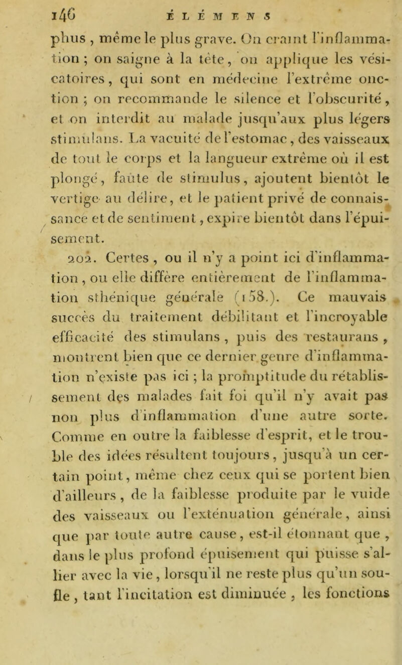 pVius , même le pins grave, (^ii craint Finflainma- tiori ; on saigne à la tête, on applique les vési- catoires, qui sont en mérlecine l’extrême onc- tion ; on recommande le silence et l’obscurité, et on interdit au malade jusqu’aux plus légers stinadans. La vacuité de l’estomac , des vaisseaux de tout le corps et la langueur extrême où il est plongé, faute de stimulus, ajoutent bientôt le vertige au délire, et le jiaîient privé de connais- sance et de sentiment, expire bientôt dans l’épui- / sèment. iO‘i. Certes , ou il n’y a point ici d'inflamma- tion , ou elle diffère entièrement de l’inflainma- iion sthénique générale (i5S.). Ce mauvais , succès du traitement débilitant et l’incroyable efficacité des stimulans , j)uis des restaurans , montrent bien c[ue ce dernier genre d’inflamma- tion n’çxiste pas ici ; la promptitude du rétablis- sement des malades fait foi qu’il n’y avait pas non plus d’inflammation d’une autre sorte. Comme en outre la faiblesse d’esprit, et le trou- ble des idées résultent toujours, jusqu’à un cer- tain point, même chez ceux cpii se portent bien d’ailleurs , de la faiblesse produite par le vuide des vaisseaux ou l’exténuation générale, ainsi cpie par toute autre cause, est-il étonnant que , dans le plus profond épuisement qui jùiisse. s’al- lier avec la vie , lorsqu’il ne reste plus qu’un sou- fle , tant l’incitation est diminuée , les fonctions