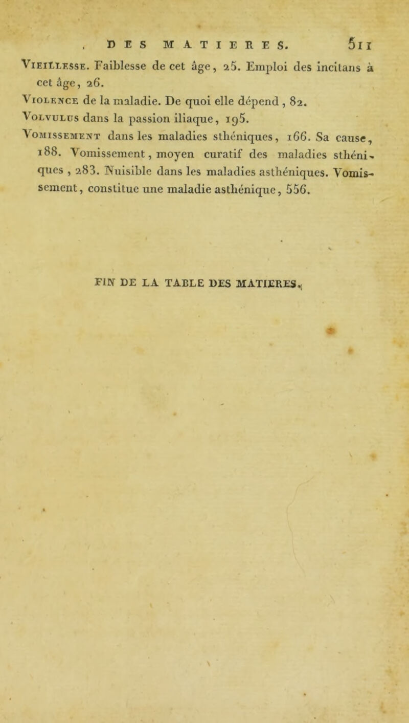 ViEitiKssE. Faiblesse decet âge, a5. Emploi des incilans à cet âge, a6. Violence de la maladie. De quoi elle dépend , 82. VoLvuLüs dans la passion iliaque, iqS. Vomissement dans les maladies sthéniques, iG6. Sa cause, 188. Vomissement, moyen curatif des maladies sthénie, ques , 283. Nuisible dans les maladies asthéniques. Vomis- sement, constitue une maladie asthénique, 556. FIN DE LA TABLE DES MATIERES.;