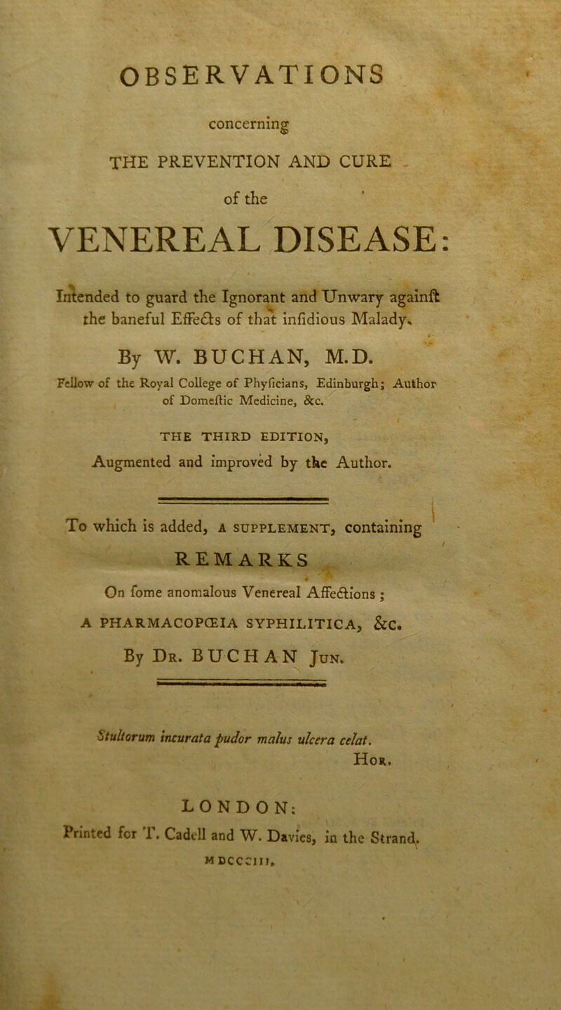 OBSERVATIONS concerning the prevention and cure of the VENEREAL DISEASE: Intended to guard the Ignorant and Unwary againft the baneful Effe&s of that infidious Malady* By W. BUCHAN, M.D. Fellow of the Royal College of Phyficians, Edinburgh; Author of Domeflic Medicine, &c. ” I THE THIRD EDITION, Augmented and improved by the Author. To which is added, a supplement, containing REMARKS On fome anomalous Venereal Affedlions; A PHARMACOPOEIA SYPHILITICA, &C. By Dr. BUCHAN Jun. j tultorum incur at a pudor malus ulcer a celat. Hor. LONDON: Printed for 1. Cadell and W. Davies, in the Strand,. MDCCCIIJ.