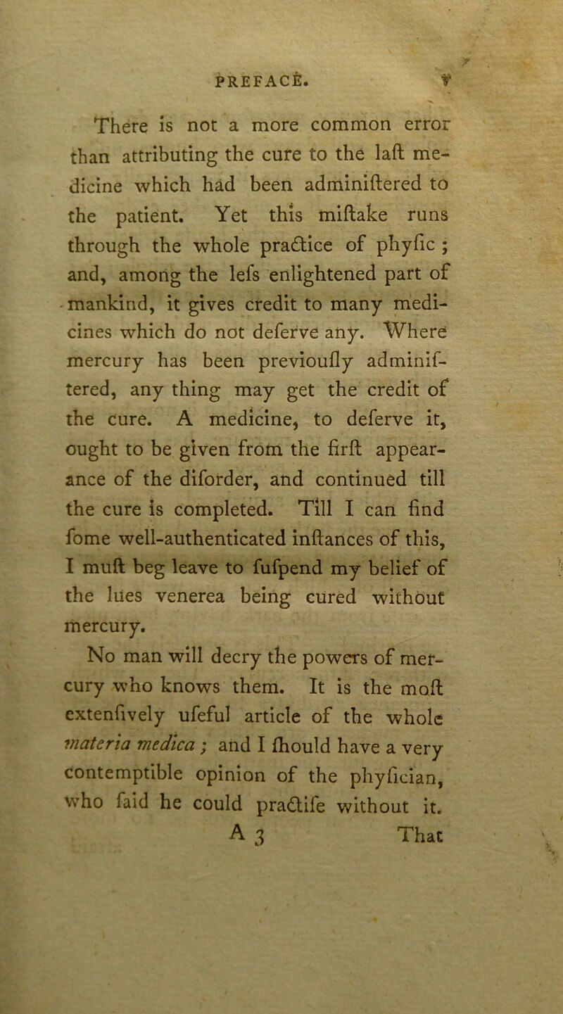 There is not a more common error than attributing the cure to the lafl me- dicine which had been adminiftered to the patient. Yet this miftake runs through the whole practice of phyfic ; and, among the lefs enlightened part of mankind, it gives credit to many medi- cines which do not deferve any. Where mercury has been previoufly adminif- tered, any thing may get the credit of the cure. A medicine, to deferve it, ought to be given from the firft appear- ance of the diforder, and continued till the cure is completed. Till I can find fome well-authenticated inftances of this, I muft beg leave to fufpend my belief of the lues venerea being cured without mercury. No man will decry the powers of mer- cury who knows them. It is the moil extenfively ufeful article of the whole materia medica ; and I fhould have a very contemptible opinion of the phyfieian, who faid he could pra£tife without it.