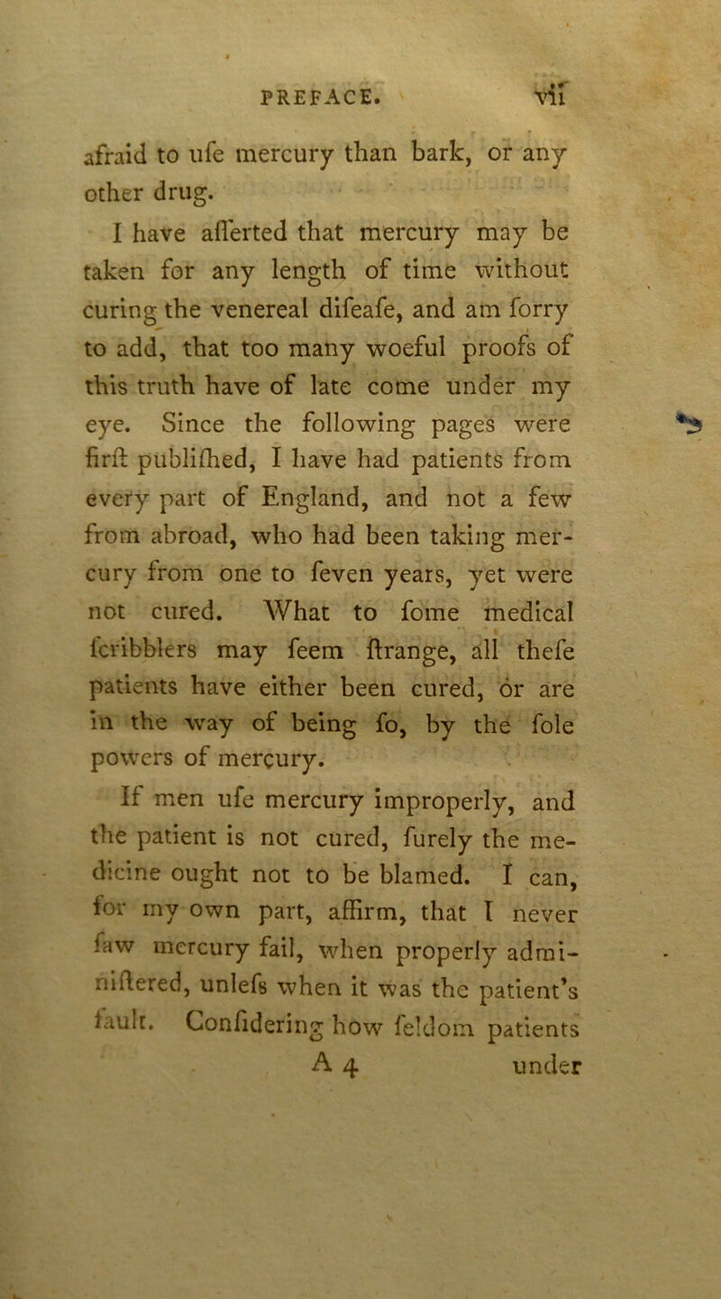 afraid to life mercury than bark, or any other drug. I have averted that mercury may be taken for any length of time without curing the venereal difeafe, and am forry to add, that too many woeful proofs of this truth have of late come under my eye. Since the following pages were fird: publifhed, I have had patients from every part of England, and not a few from abroad, who had been taking mer- cury from one to feven years, yet were not cured. What to fome medical lcribblers may feem ftrange, all thefe patients have either been cured, or are in the way of being fo, by the foie powers of mercury. If men ufe mercury improperly, and the patient is not cured, furely the me- dicine ought not to be blamed. I can, for my own part, affirm, that I never law mercury fail, when properly admi- niftered, unlefs when it was the patient’s lame. Confidering how feldom patients A 4 under