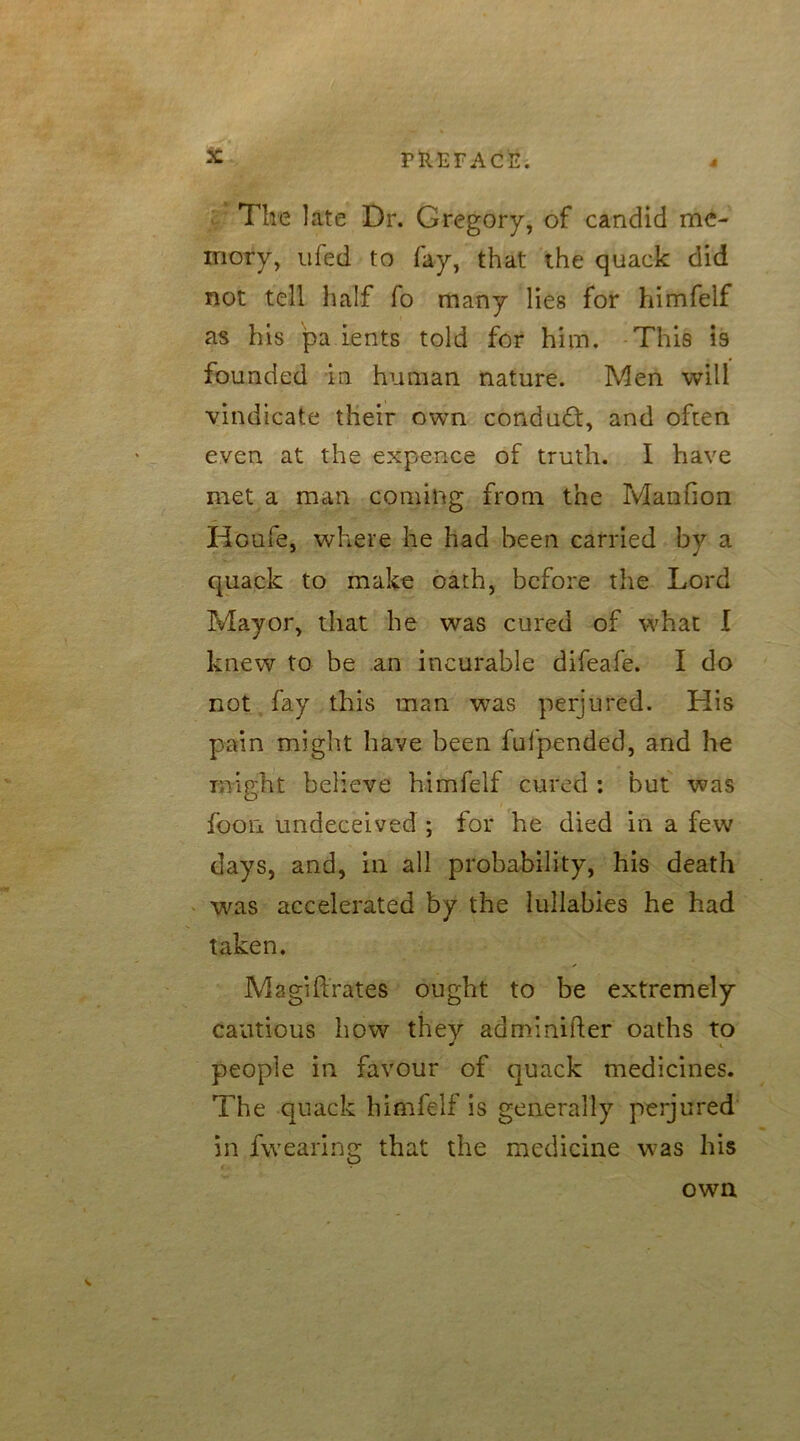The late Dr. Gregory, of candid me- mory, ufed to fay, that the quack did not tell half fo many lies for himfelf as his pa rents told for him. This is founded in human nature. Men will vindicate their own condudt, and often even at the expence of truth. I have met a man coming from the Manfion Houfe, where he had been carried by a quack to make oath, before the Lord Mayor, that he was cured of what I knew to be an incurable difeafe. I do not fay this man was perjured. His pain might have been fufpended, and he might believe himfelf cured : but was foon undeceived ; for he died in a few days, and, in all probability, his death was accelerated by the lullabies he had taken. Magiftrates ought to be extremely cautious how they adminifter oaths to people in favour of quack medicines. The quack himfelf is generally perjured in fvvearing that the medicine was his own