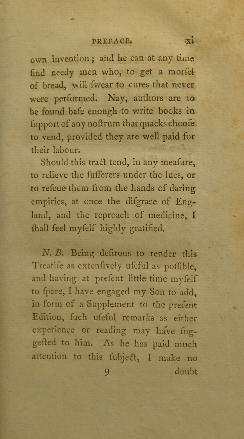 own invention ; and he can at any time find needy men who, to get a morfel of bread, will fwear to cures that never were performed. Nay, authors are to be found bale enough to write books in fupport of any noftrum that quacks choofe to vend, provided they are well paid for their labour. Should this tract tend, in any meafure, to relieve the fufferers under the lues, or to refcuethem from the hands of daring empirics, at once the difgrace of Eng- land, and the reproach of medicine, I {hall feel myfelf highly gratified. 4 N. B. Being defirous to render this Treatife as extenfively ufeful as pofiible, and having at prefent little time myfelf to fpare, I have engaged my Son to add, in form of a Supplement to the prefent Edition, fuch ufeful remarks as either experience or reading may have fug- gefted to him. As he has paid much attention to this fubjetf:, I make no