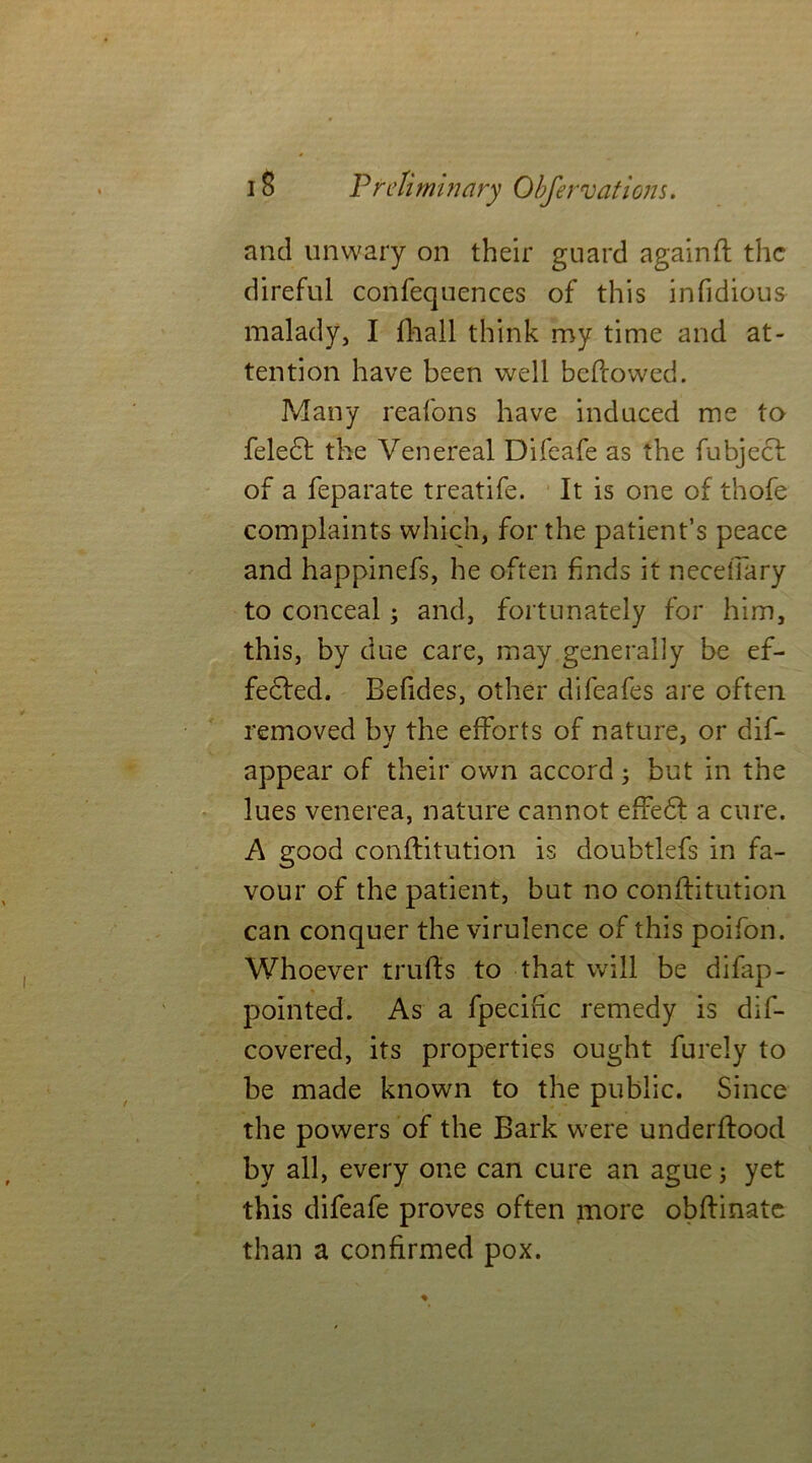 and unwary on their guard againff the direful confequences of this infidious malady, I fhall think my time and at- tention have been well bellowed. Many reafons have induced me to fele£t the Venereal Difeafe as the fubjecl of a feparate treatife. It is one of thofe complaints which, for the patient’s peace and happinefs, he often finds it necefiary to conceal3 and, fortunately for him, this, by due care, may generally be ef- fected. Befides, other difeafes are often removed bv the efforts of nature, or dif- appear of their own accord 3 but in the lues venerea, nature cannot effedt a cure. A good conllitution is doubtlefs in fa- vour of the patient, but no conllitution can conquer the virulence of this poifon. Whoever trulls to that will be difap- pointed. As a fpecific remedy is dire- covered, its properties ought furely to be made known to the public. Since the powers of the Bark were underllood by all, every one can cure an ague 3 yet this difeafe proves often more obllinatc than a confirmed pox.