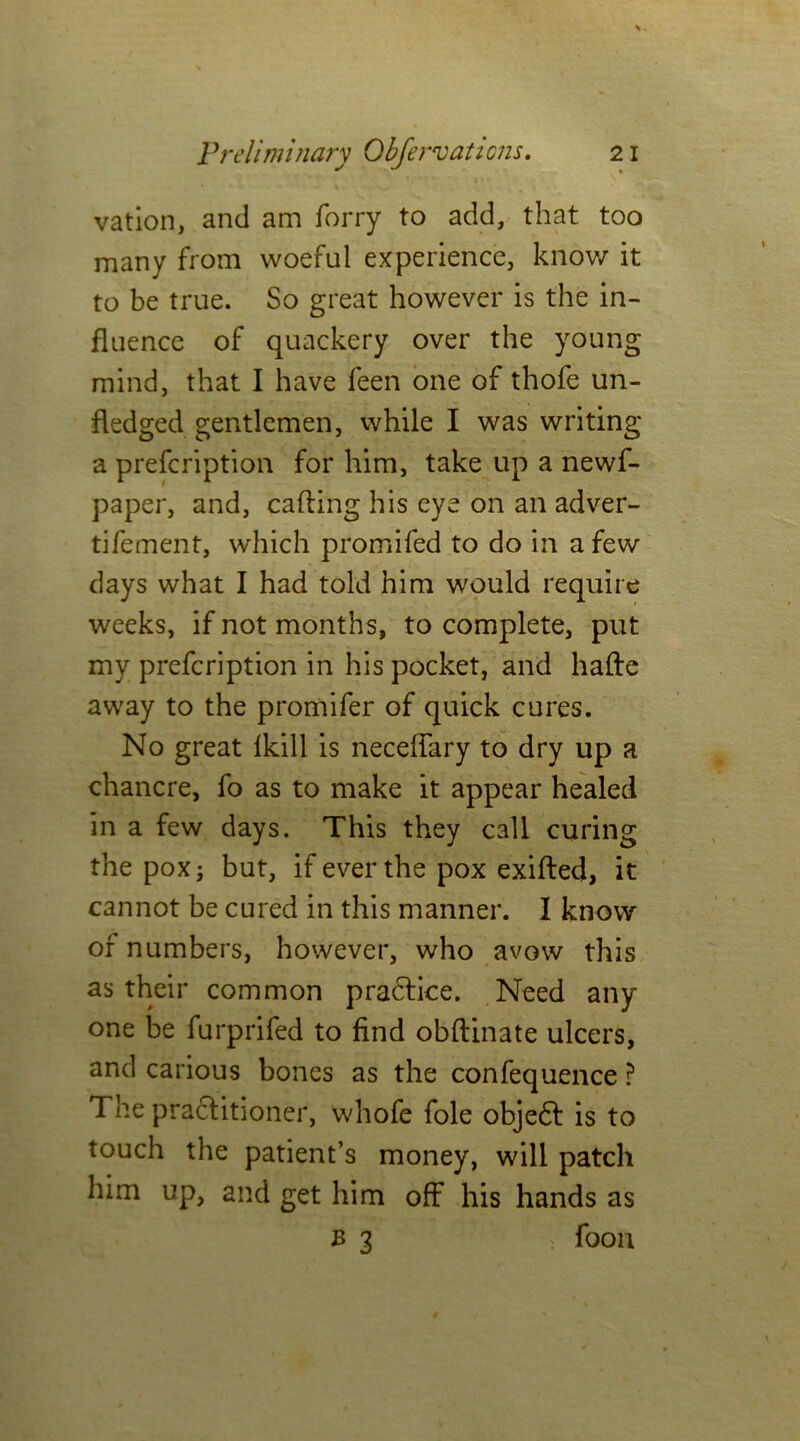 vation, and am forry to add, that too many from woeful experience, know it to be true. So great however is the in- fluence of quackery over the young mind, that I have feen one of thofe un- fledged gentlemen, while I was writing a prefcription for him, take up a newf- paper, and, calling his eye on an adver- tifement, which promifed to do in a few days what I had told him would require weeks, if not months, to complete, put my prefcription in his pocket, and hafte away to the promifer of quick cures. No great lkill is neceflary to dry up a chancre, fo as to make it appear healed in a few days. This they call curing the pox; but, if ever the pox exifted, it cannot be cured in this manner. I know of numbers, however, who avow this as their common practice. Need any one be furprifed to find obftinate ulcers, and carious bones as the confequence ? The practitioner, whofe foie objedt is to touch the patient’s money, will patch him up, and get him off his hands as b 3 - foon