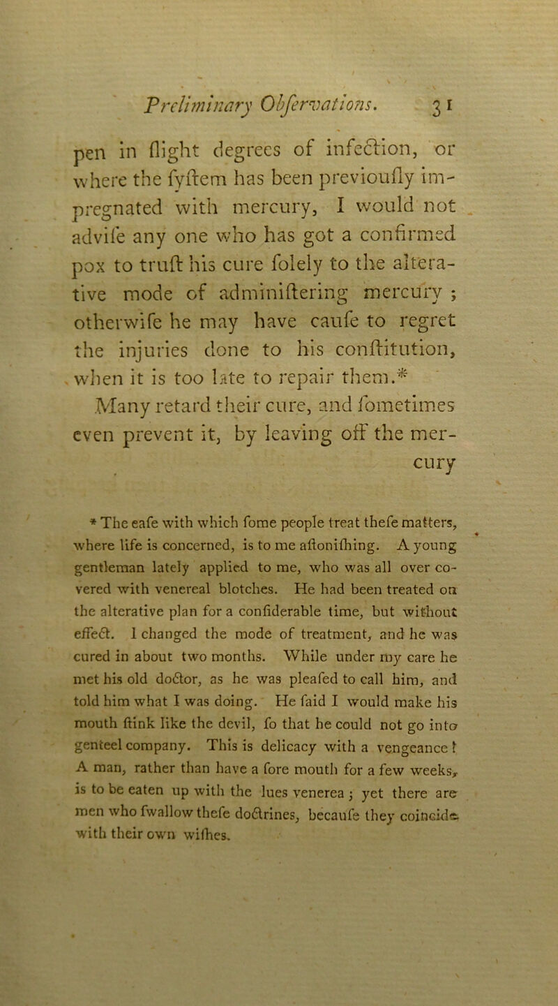 pen in flight degrees of infection, or where the fyftem has been previoufly im- pregnated with mercury, I would not advife any one who has got a confirmed pox to truft his cure folely to the altera- tive mode of adminiftering mercury ; other wife he may have caufe to regret the injuries done to his conftitution, when it is too late to repair them.* Many retard their cure, and fometimes even prevent it, by leaving off the mer- cury * The eafe with which fome people treat thefe matters, where life is concerned, is to me attonifhing. A young gentleman lately applied to me, who was all over co- vered with venereal blotches. He had been treated on the alterative plan for a confiderable time, but without effedt. 1 changed the mode of treatment, and he was cured in about two months. While under my care he met his old dodtor, as he was pleafed to call him, and told him what I was doing. He faid I would make his mouth ftink like the devil, fo that he could not go into genteel company. This is delicacy with a vengeance 1 A man, rather than have a fore mouth for a few weeks* is to be eaten up with the lues venerea 3 yet there are men who fwallow thefe dodlrines, becaufe they coincide, with their own withes.