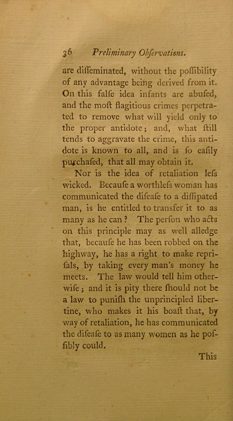 are diffeminated, without the poftibility of any advantage being derived from it. On this falfe idea infants are abufed, and the moft flagitious crimes perpetra- ted to remove what will yield only to the proper antidote; and, what ftill tends to aggravate the crime, this anti- dote is known to all, and is fo eafily pu^chafed, that all may obtain it. Nor is the idea of retaliation lefs wicked. Becaufe a worthlefs woman has communicated the difeafe to a diflipated man, is he entitled to transfer it to as many as he can ? The perfon who a6ts on this principle may as well alledge that, becaufe he has been robbed on the highway, he has a right to make repri- fals, by taking every man’s money he meets. The law would tell him other- wile 3 and it is pity there fhould not be a law to punifh the unprincipled liber- tine, who makes it his boaft that, by way of retaliation, he has communicated the difeafe to as many women as he pof- fibly could. This