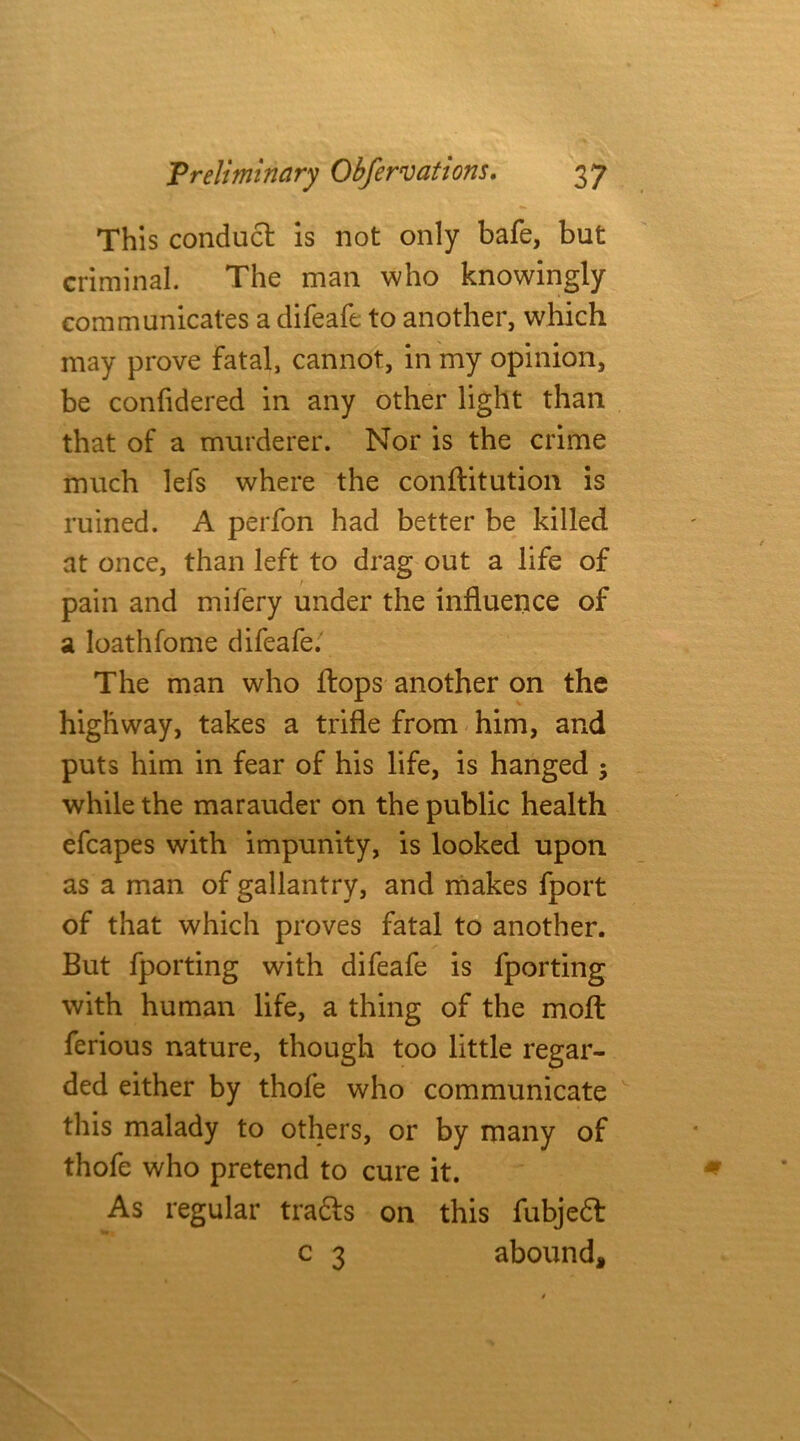 This conduct is not only bafe, but criminal. The man who knowingly communicates a difeafe to another, which may prove fatal, cannot, in my opinion, be confidered in any other light than that of a murderer. Nor is the crime much lefs where the conftitution is ruined. A perfon had better be killed at once, than left to drag out a life of t pain and mifery under the influence of a loathfome difeafe. The man who flops another on the highway, takes a trifle from him, and puts him in fear of his life, is hanged ; while the marauder on the public health efcapes with impunity, is looked upon as a man of gallantry, and makes fport of that which proves fatal to another. But fporting with difeafe is fporting with human life, a thing of the moft ferious nature, though too little regar- ded either by thofe who communicate this malady to others, or by many of thofe who pretend to cure it. As regular tradts on this fubjedt c 3 abound.