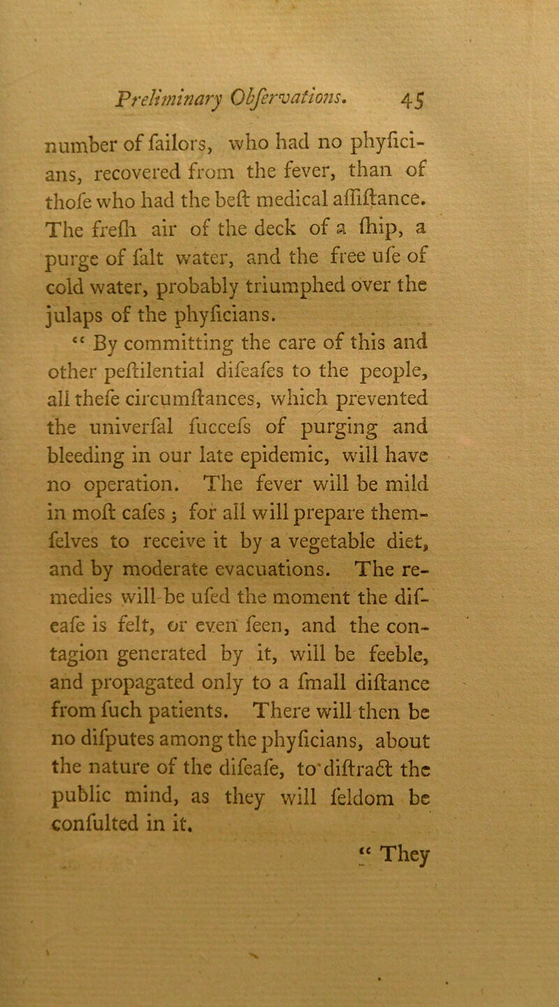 number of Tailors, who had no phyfici- ans, recovered from the fever, than of thofe who had the beft medical affiftance. The frefli air of the deck of a fhip, a purge of fait water, and the free ufe of cold water, probably triumphed over the julaps of the phyficians. <c By committing the care of this and other peflilential difeafes to the people, all thefe circumftances, which prevented the univerfal fuccefs of purging and bleeding in our late epidemic, will have no operation. The fever will be mild in moll cafes; for all will prepare them- felves to receive it by a vegetable diet, and by moderate evacuations. The re- medies will be ufed the moment the dif- 1 cafe is felt, or even feen, and the con- tagion generated by it, will be feeble, and propagated only to a fmall diftance from fuch patients. There will then be no difputes among the phyficians, about the nature of the difeafe, to'diftradl the public mind, as they will feldom be confulted in it. “ They