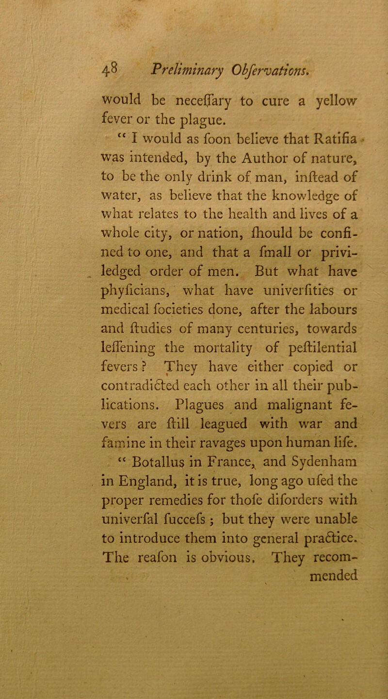 would be neceffary to cure a yellow fever or the plague. <c I would as foon believe that Ratifia was intended, by the Author of nature, to be the only drink of man, inftead of water, as believe that the knowledge of what relates to the health and lives of a whole city, or nation, fhould be confi- ned to one, and that a fmall or privi- ledged order of men. But what have phyficians, what have univerfities or medical focieties done, after the labours and ftudies of many centuries, towards leifening the mortality of peftilential fevers ? They have either copied or contradidted each other in all their pub- lications. Plagues and malignant fe- vers are ftill leagued with war and famine in their ravages upon human life. “ Botallus in France, and Sydenham in England, it is true, long ago ufed the proper remedies for thofe diforders with univerfal fuccefs; but they were unable to introduce them into general pradtice. The reafon is obvious. They recom- v mended