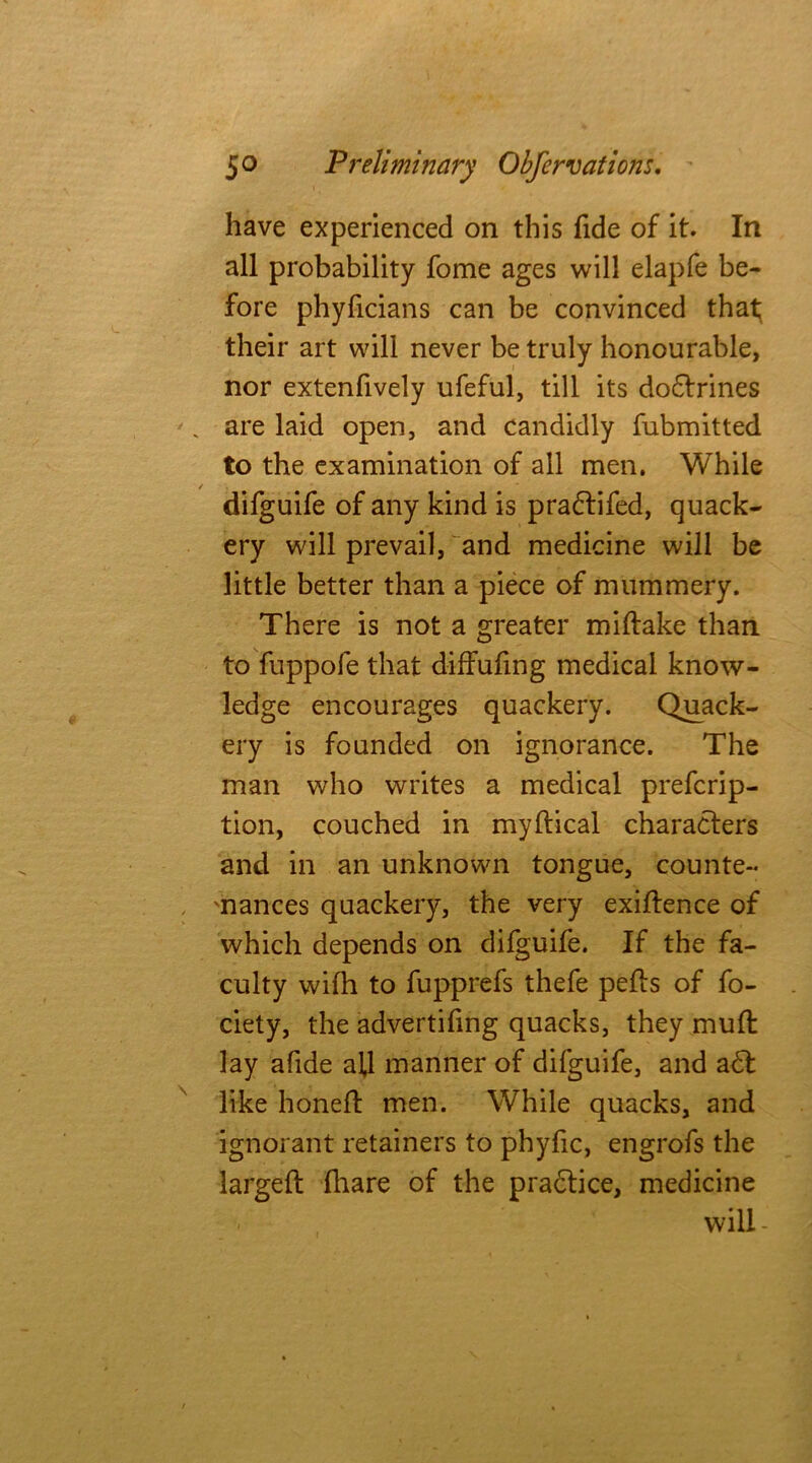 have experienced on this fide of it. In all probability fome ages will elapfe be- fore phyficians can be convinced that their art will never be truly honourable, nor extenfively ufeful, till its do£trines . are laid open, and candidly fubmitted to the examination of all men. While difguife of any kind is pradtifed, quack- ery will prevail, and medicine will be little better than a piece of mummery. There is not a greater miftake than to fuppofe that diffufing medical know- ledge encourages quackery. Quack- ery is founded on ignorance. The man who writes a medical prefcrip- tion, couched in myftical characters and in an unknown tongue, counte- 'nances quackery, the very exigence of which depends on difguife. If the fa- culty wifh to fupprefs thefe pelts of fo- ciety, the advertifing quacks, they mull: lay afide all manner of difguife, and a<5t like honeft men. While quacks, and ignorant retainers to phyfic, engrofs the larged: fhare of the practice, medicine will -