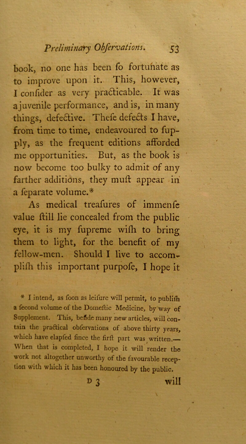 book, no one has been fo fortunate as to improve upon it. This, however, I confider as very pradticable. It was ajuvenile performance, and is, in many things, defective. Thefe defedts I have, from time to time, endeavoured to fup- ply, as the frequent editions afforded me opportunities. But, as the book is now become too bulky to admit of any farther additions, they muft appear in a feparate volume.* As medical treafures of immenfe value ftill lie concealed from the public eye, it is my fupreme with to bring them to light, for the benefit of my fellow-men. Should I live to accom- plifh this important purpofe, I hope it * I intend, as foon as leifure will permit, to publish a fecond volume of the Domeftic Medicine, by way of Supplement. This, beficlc many new articles, will con- tain the practical obfervations of above thirty years, which have elapfed fince the firft part was written. When that is completed, I hope it will render the work not altogether unworthy of the favourable recep- tion with which it has been honoured by the public. , d 3 will