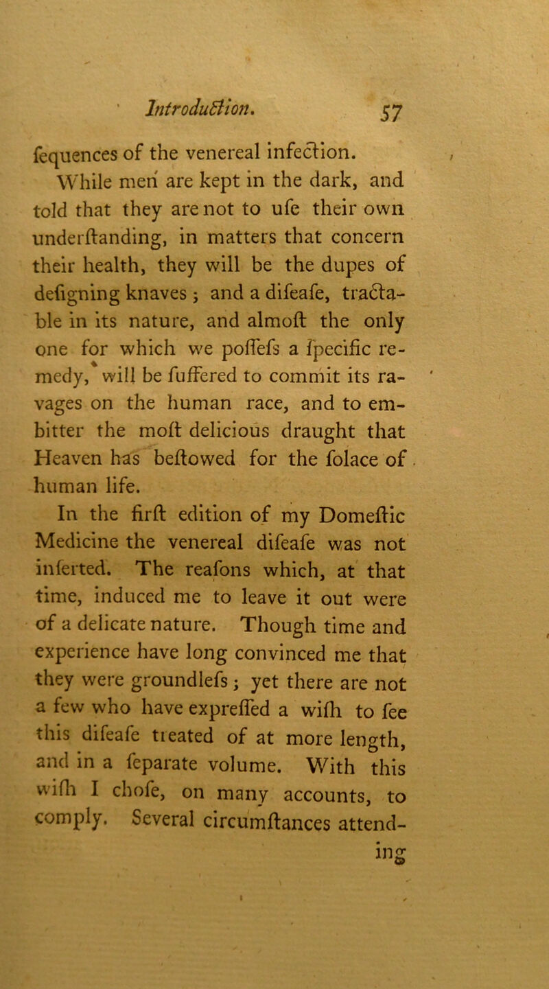 fequences of the venereal infection. While men are kept in the dark, and told that they are not to ufe their own underftanding, in matters that concern their health, they will be the dupes of defigning knaves ; and a difeafe, tracta- ble in its nature, and almoft the only one for which we poffefs a fpecific re- medy, will be fuffered to commit its ra- vages on the human race, and to em- bitter the moft delicious draught that Heaven has bellowed for the folace of human life. In the firft edition of my Domeftic Medicine the venereal difeafe was not inferred. The reafons which, at that time, induced me to leave it out were of a delicate nature. Though time and experience have long convinced me that they were groundlefs ; yet there are not a few who have exprelfed a wifh to fee this difeafe tieated of at more length, and in a feparate volume. With this wifh I chofe, on many accounts, to comply. Several circumftances attend- ing