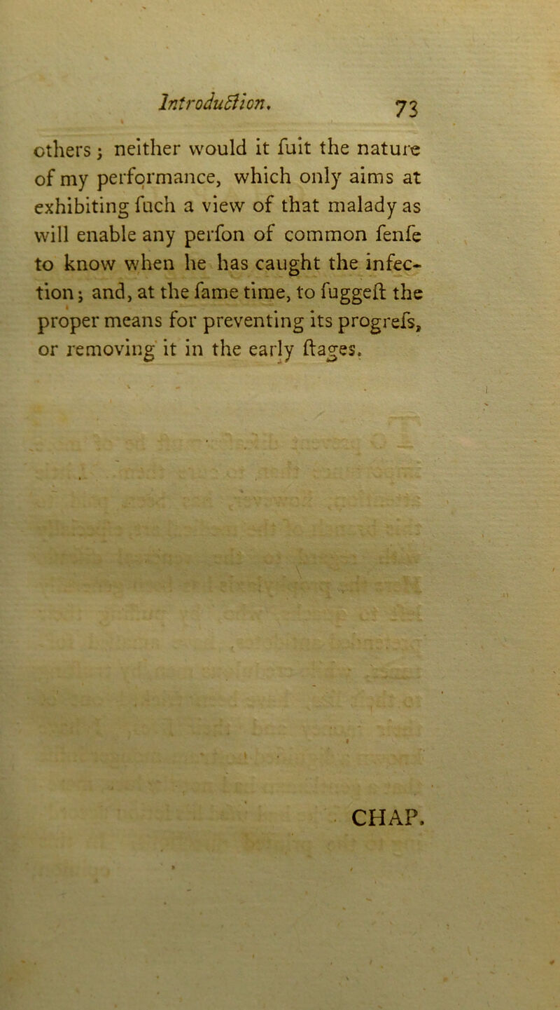 others; neither would it fuit the nature of my performance, which only aims at exhibiting fuch a view of that malady as will enable any perfon of common fenfe to know when he has caught the infec- tion ; and, at the fame time, to fugged the proper means for preventing its progrefs, or removing it in the early ftages. CHAP,
