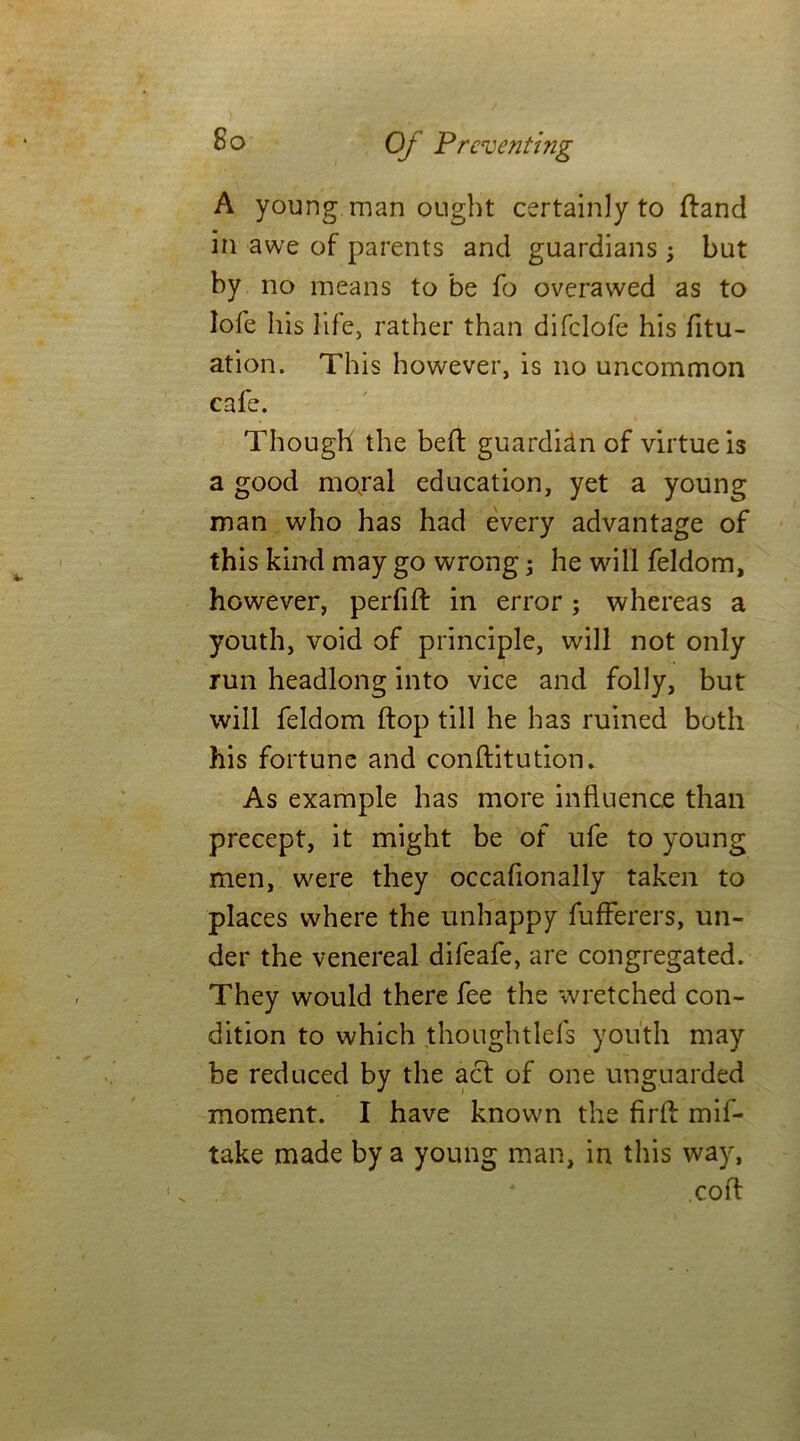 A young man ought certainly to (land in awe of parents and guardians ; but by no means to be fo overawed as to lofe his life, rather than difclofe his fitu- ation. This however, is no uncommon cafe. Though the bed guardidn of virtue is a good moral education, yet a young man who has had every advantage of this kind may go wrong; he will feldom, however, perfift in error ; whereas a youth, void of principle, will not only run headlong into vice and folly, but will feldom flop till he has ruined both his fortune and conflitution. As example has more influence than precept, it might be of ufe to young men, were they occafionally taken to places where the unhappy fufferers, un- der the venereal difeafe, are congregated. They would there fee the wretched con- dition to which thoughtlefs youth may be reduced by the acl of one unguarded moment. I have known the fir A mif- take made by a young man, in this way, .coft