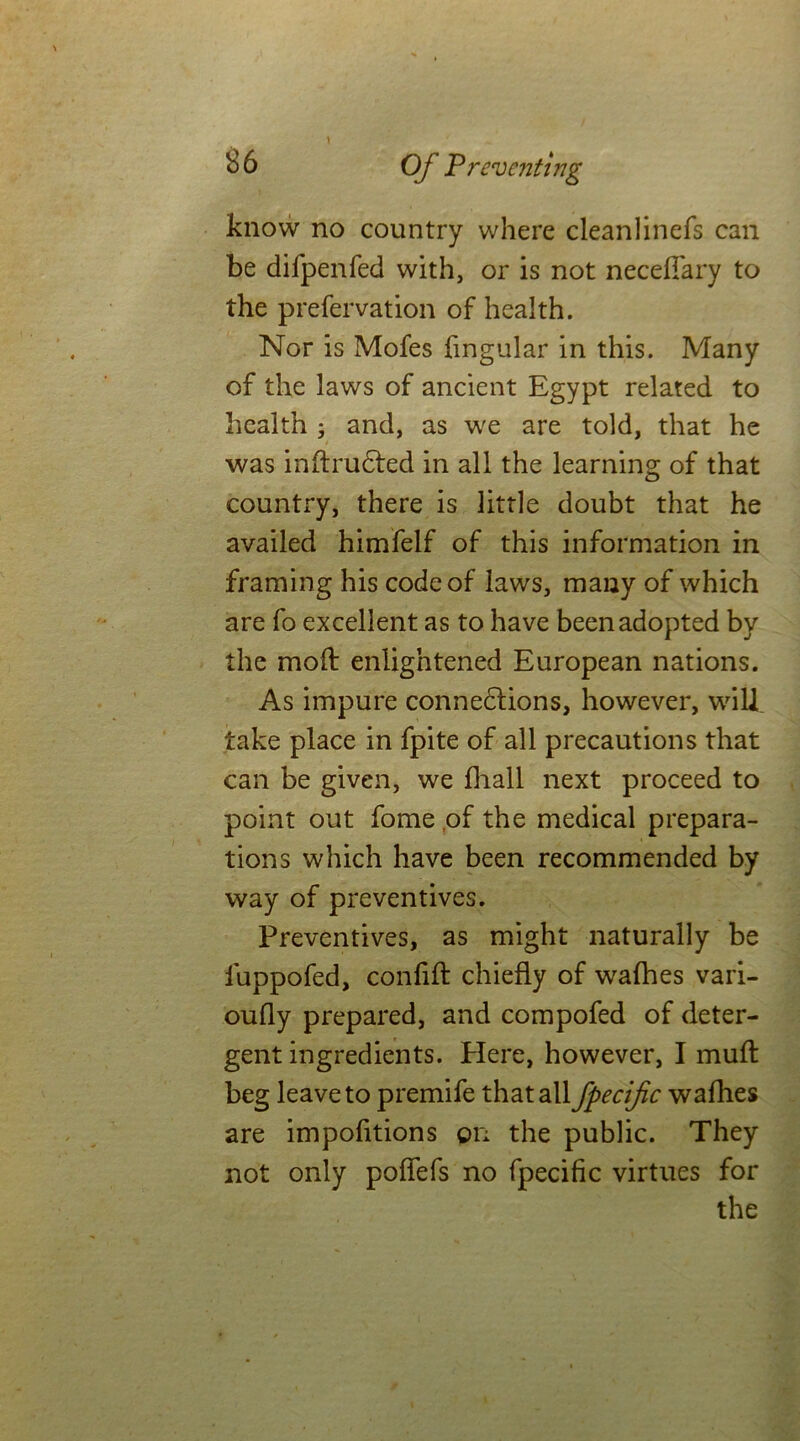 know no country where cleanlinefs can be difpenfed with, or is not necefiary to the prefervation of health. Nor is Mofes fmgular in this. Many of the laws of ancient Egypt related to health ; and, as we are told, that he was inftrudted in all the learning of that countiy, there is little doubt that he availed himfelf of this information in framing his code of laws, many of which are fo excellent as to have been adopted by the mod: enlightened European nations. As impure connexions, however, will take place in fpite of all precautions that can be given, we fhall next proceed to point out fome of the medical prepara- tions which have been recommended by way of preventives. Preventives, as might naturally be iuppofed, con lift chiefly of wafhes vari- oufly prepared, and compofed of deter- gent ingredients. Plere, however, I muft beg leave to premife that all fpecific wafhes are impofitions on the public. They not only pofiefs no fpecific virtues for the