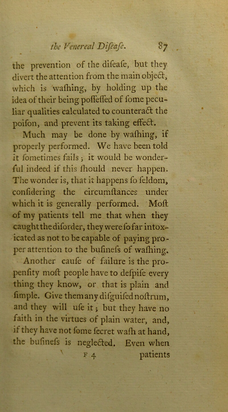 the prevention of the difeafe, but they divert the attention from the main objedf, which is wafhing, by holding up the idea of their being pofieffed of fome pecu- liar qualities calculated to counteradt the poifon, and prevent its taking effedf. Much may be done by wafhing, if properly performed. We have been told it fometimes fails; it would be wonder- ful indeed if this fhould never happen. The wonder is, that it happens fo feldom, confidering the circumtlances under which it is generally performed. Moil of my patients tell me that when they caught the diforder, they werefofar intox- icated as not to be capable of paying pro- per attention to the bufinefs of wafhing. Another caufe of failure is the pro- penfity moft people have to defpife every thing they know, or that is plain and fimple. Give them any difguifcd noftrum, and they will ufe it; but they have no faith in the virtues of plain water, and, if they have not fome fecret wafh at hand, the bufinefs is negledled. Even when f 4 patients