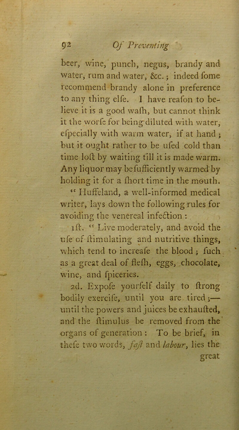 beer, wine, punch, negus, brandy and water, rum and water, &c.; indeed fome recommend brandy alone in preference to any thing elfe. I have reafon to be- lieve it is a good wafh, but cannot think it the worfe for being-diluted with water, efpecially with warm water, if at hand ; but it ought rather to be ufed cold than time lofi: by waiting till it is made warm. Any liquor may befufficiently warmed'by holding it for a fliort time in the mouth. <c HufFeland, a well-informed medical writer, lays down the following rules for avoiding the venereal infedtion : ift. cc Live moderately, and avoid the ufe of-{Emulating and nutritive things, which tend to increafe the blood ; fuch as a great deal of flefh, eggs, chocolate, wine, and fpiceries. 2d. Expofe yourfelf daily to ftrong bodily exercife, until you are tired;— until the powers and juices be exhaufted, and the ftimulus be removed from the organs of generation : To be brief, in thcfe two words, faji and labour, lies the great