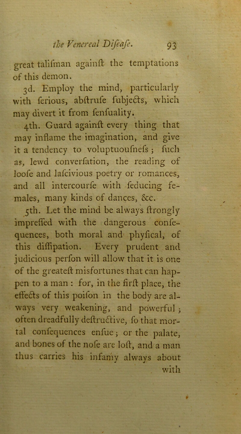 great talifman again ft- the temptations of this demon. 3d. Employ the mind, particularly with ferious, abftrufe fubjedfs, which may divert it from fenfuality. 4th. Guard againft every thing that may inflame the imagination, and give it a tendency to voiuptuoufnefs ; fuch as, lewd converfation, the reading of loofe and lafcivious poetry or romances, and ail intercourfe with feducing fe- males, many kinds of dances, &c. 5th. Let the mind be always ftrongly imprefied with the dangerous confe- quences, both moral and phyfical, of this diflipation. Every prudent and judicious perfon will allow that it is one of the greateft misfortunes that can hap- pen to a man : for, in the firft place, the effedts of this poifon in the body are al- ways very weakening, and powerful ; often dreadfully deftrudfive, fo that mor- tal confequences enfue3 or the palate, and bones of the nofe are loft, and a man thus carries his infamy always about with