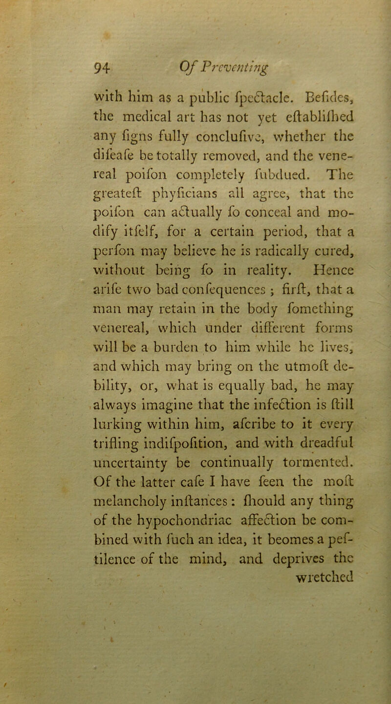 with him as a public fpedtacle. Befides, the medical art has not yet eftablifhed any figns fully conclufive, whether the difeafe be totally removed, and the vene- real poifon completely fubclued. The greateft phyficians all agree, that the poifon can adlually fo conceal and mo- dify itfelf, for a certain period, that a perfon may believe he is radically cured, without being fo in reality. Hence arife two bad confequences ; firff, that a man may retain in the body fomething venereal, which under different forms will be a burden to him while he lives, and which may bring on the utmoft de- bility, or, what is equally bad, he may always imagine that the infedtion is ftill lurking within him, aferibe to it every trifling indifpofition, and with dreadful uncertainty be continually tormented. Of the latter cafe I have feen the moff melancholy inffances: fnould any thing of the hypochondriac affedlion be com- bined with fuch an idea, it beomes a pef- tilence of the mind, and deprives the wretched