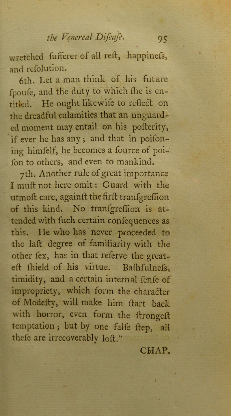 s i wretched fufferer of all reft, happinefs, and refolution. 6th. Let a man think of his future fpoufe, and the duty to which lire is en- titled. He ought like wife to reflect on the dreadful calamities that an unguard- ed moment may entail on his pofterity, if ever he has any ; and that in poifon- ing himfelf, he becomes a fource of poi- fon to others, and even to mankind. 7th. Another rule of great importance I muft not here omit: Guard with the utmoft care, againft thefirft tranfgreflion of this kind. No tranfgreflion is at- tended with fuch certain confequences as this. He who has never proceeded to the lad: degree of familiarity with the other fex, has in that referve the great- eft fhield of his virtue. Bafhfulnefs, timidity, and a certain internal fenfe of impropriety, which form the character of Modefty, will make him ftart back with horror, even form the ftrongeft temptation 5 but by one falfe ftep, ail thefc are irrecoverably loft.” CHAP. 1