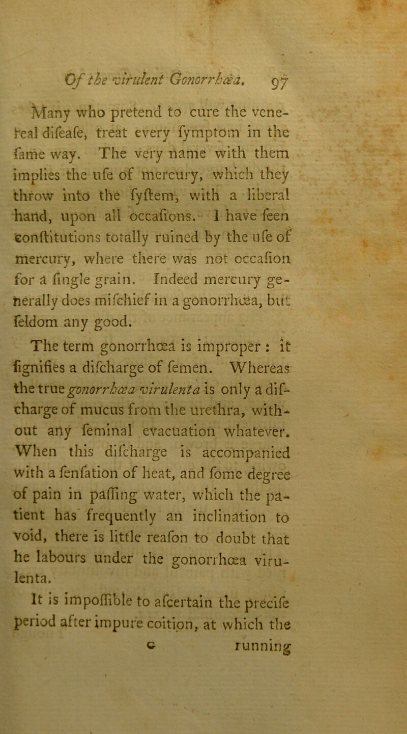 Many who pretend to cure the vene- real difeafe, treat every fymptom in the fame way. The very name with them implies the life of mercury, which they throw into the fyftem, with a liberal hand, upon all occaftons. I have feen 'confutations totally ruined by the ufe of mercury, where there was not occafion for a fingle grain. Indeed mercury ge- nerally does mifehief in a gonorrhoea, but feldom any good. The term gonorrhoea is improper : it fignifies a difeharge of femen. Whereas the tru z gonorrhoea virulent a is only a dif- eharge of mucus from the urethra, with- out any feminal evacuation whatever. When this difeharge is accompanied with a fenfation of heat, and fome degree of pain in palling water, which the pa- tient has frequently an inclination to void, there is little reafon to doubt that he labours under the gonorrhoea viru- lenta. It is impoflibie to ascertain the precife period after impure coition, at which the c running <s>