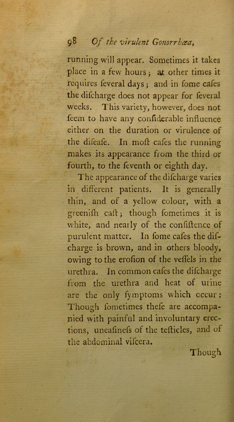 running will appear. Sometimes it takes place in a few hours j a* other times it requires feveral days j and in fome cafes the difeharge does not appear for feveral weeks. This variety, however, does not feem to have any confiderable influence either on the duration or virulence of the difeafe. In moll: cafes the running makes its appearance from the third or fourth, to the feventh or eighth day. The appearance of the difeharge varies 211 different patients. It is generally thin, and of a yellow colour, with a greenifh caff 3 though fometimes it is white, and nearly of the confidence of purulent matter. In fome cafes the dif- eharge is brown, and in others bloody, owing to the erofion of the vefTels in the urethra. In common cafes the difeharge from the urethra and heat of urine are the only fymptoms which occur: Though fometimes thefe are accompa- nied with painful and involuntary erec- tions, uneafmefs of the tedicles, and of the abdominal vifeera. Though