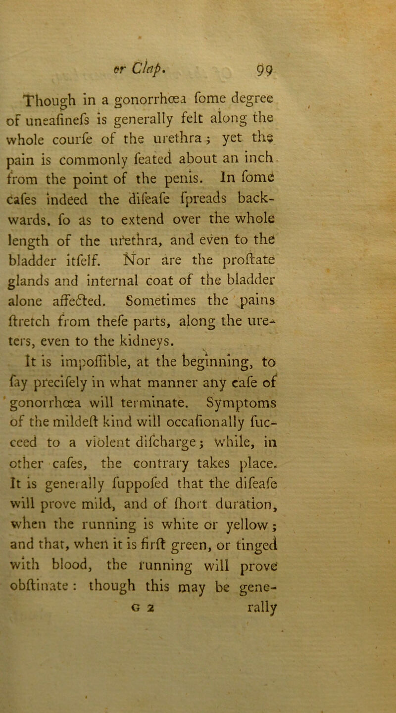 Though in a gonorrhoea fome degree of uneafinefs is generally felt along the whole courfe of the urethra; yet the pain is commonly feated about an inch from the point of the penis. In fome cafes indeed the difeafe fpreads back- wards, fo as to extend over the whole length of the utethra, and even to the bladder itfelf. Nor are the proftate glands and internal coat of the bladder alone affedled. Sometimes the pains ftretch from thefe parts, along the ure- ters. even to the kidnevs. j j It is impoffible, at the beginning, to fay precifely in what manner any cafe of gonorrhoea will terminate. Symptoms of the mildeft kind will occafionally fuc- ceed to a violent difcharge; wThile, in other cafes, the contrary takes place. It is generally fuppofed that the difeafe will prove mild, and of fhort duration, when the running is white or yellow; and that, when it is firft green, or tinged with blood, the running will prove obftinate : though this may be gene- g 2 rally