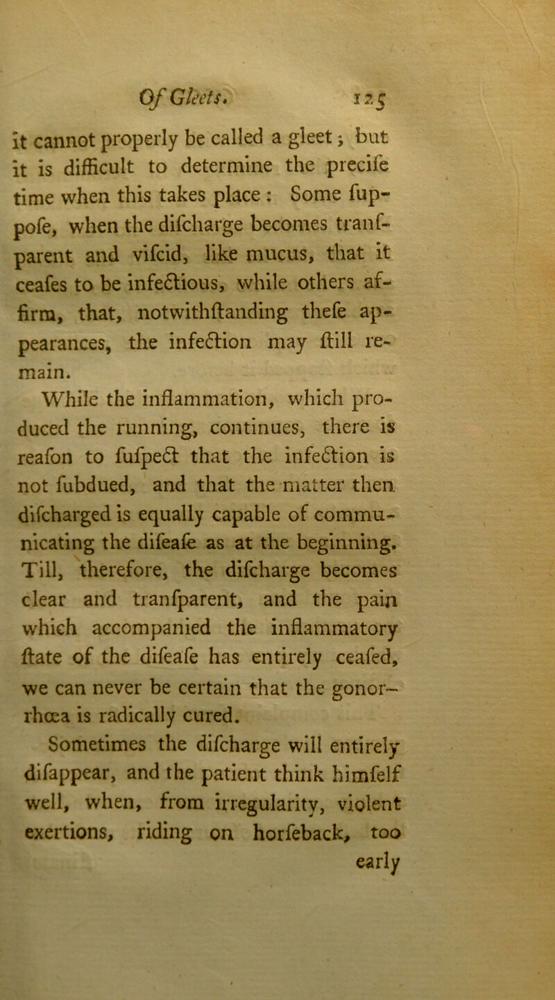 it cannot properly be called a gleet j but it is difficult to determine the precife time when this takes place : Some fup- pofe, when the difcharge becomes trailf- parent and vifcid, like mucus, that it ceafes to be infe£tious, while others af- firm, that, notwithftanding thefe ap- pearances, the infefrion may ftill re- main. While the inflammation, which pro- duced the running, continues, there is reafon to fufpeft that the infection is not fubdued, and that the matter then difcharged is equally capable of commu- nicating the difeafe as at the beginning. Till, therefore, the difcharge becomes clear and tranfparent, and the pain which accompanied the inflammatory ftate of the difeafe has entirely ceafed, we can never be certain that the gonor- rhoea is radically cured. Sometimes the difcharge will entirely difappear, and the patient think himfelf well, when, from irregularity, violent exertions, riding on horfeback, too early