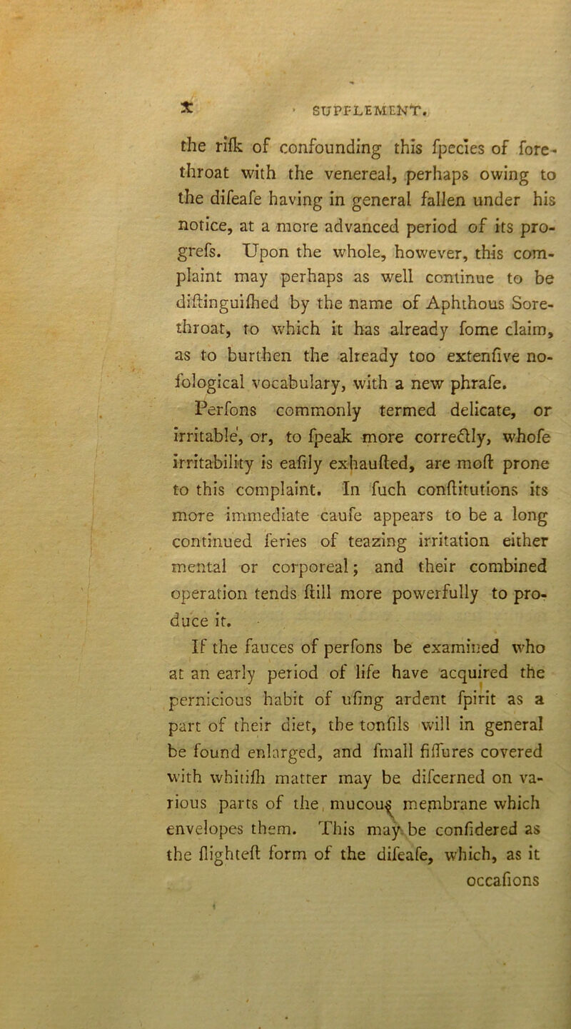 the rifk of confounding this fpecies of fore- throat with the venereal, perhaps owing to the difeafe having in general fallen under his notice, at a more advanced period of its pro- grefs. Upon the whole, however, this com- plaint may perhaps as well continue to be diffinguifhed by the name of Aphthous Sore- throat, to which it has already fome claim, as to burthen the already too extenfive no- fological vocabulary, with a new phrafe. Perfons commonly termed delicate, or irritable, or, to fpeak more corre&ly, whofe irritability is eafily exhaufted, are mod prone to this complaint. In fuch conflitutions its more immediate caufe appears to be a long continued feries of teazing irritation either mental or corporeal; and their combined operation tends full more powerfully to pro- duce it. If the fauces of perfons be examined who at an early period of life have acquired the pernicious habit of ufmg ardent fpirit as a part of their diet, the tonfils will in general be found enlarged, and fmall fiffures covered with whitifh matter may be difcerned on va- rious parts of the mucou^ mepibrane which envelopes them. This may be confidered as the flighted: form of the difeafe, which, as it occafions