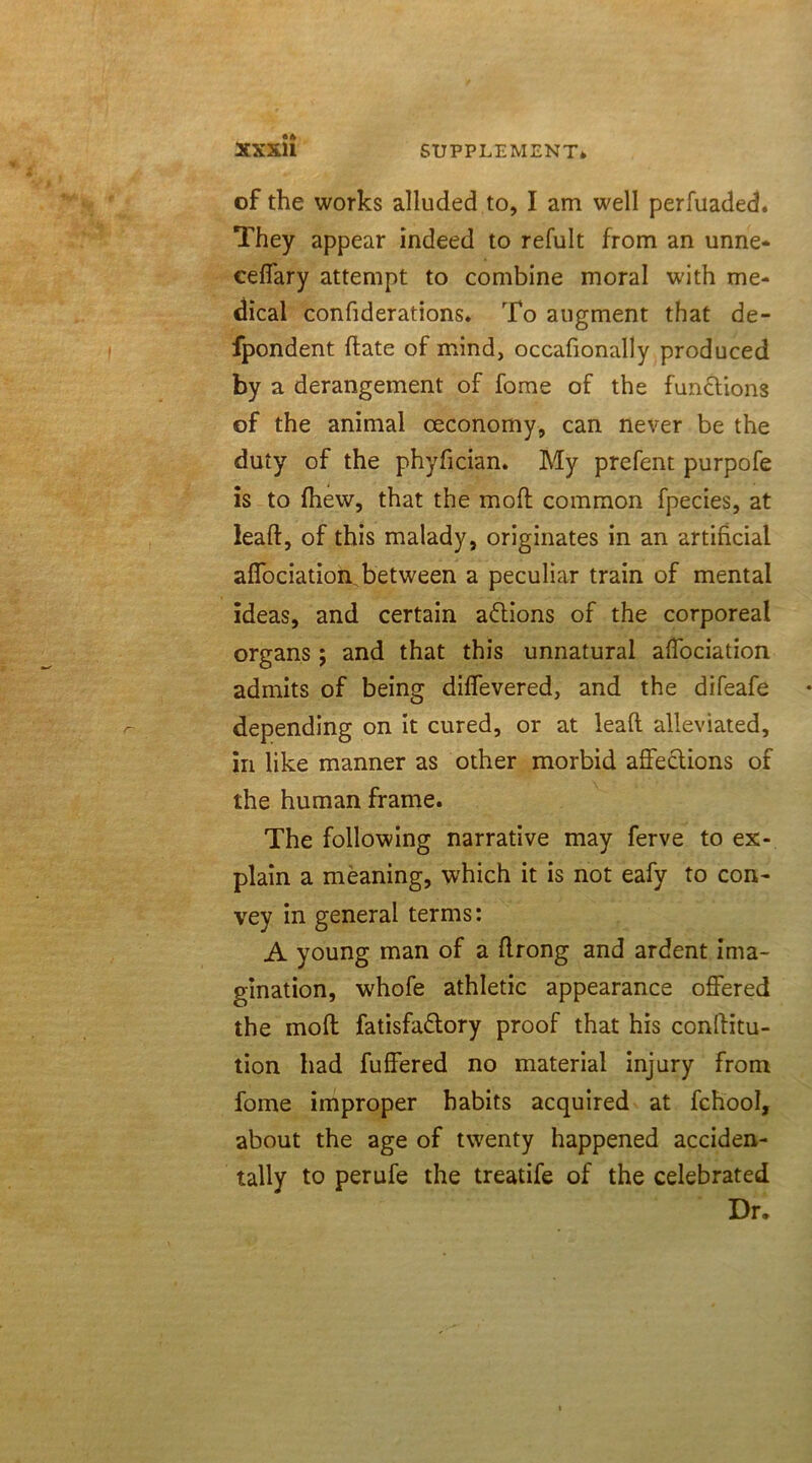 of the works alluded to, I am well perfuaded. They appear indeed to refult from an unne- ceffary attempt to combine moral with me- dical confiderations. To augment that de- fpondent date of mind, occafionally produced by a derangement of fome of the functions of the animal ceconomy, can never be the duty of the phyfician. My prefent purpofe is to drew, that the moft common fpecies, at lead, of this malady, originates in an artificial affociation between a peculiar train of mental ideas, and certain actions of the corporeal organs; and that this unnatural affociation admits of being diffevered, and the difeafe depending on it cured, or at lead alleviated, in like manner as other morbid affections of the human frame. The following narrative may ferve to ex- plain a meaning, which it is not eafy to con- vey in general terms: A young man of a drong and ardent ima- gination, w'hofe athletic appearance offered the mod fatisfa&ory proof that his conditu- tion had differed no material injury from fome improper habits acquired at fchool, about the age of twenty happened acciden- tally to perufe the treatife of the celebrated Dr.