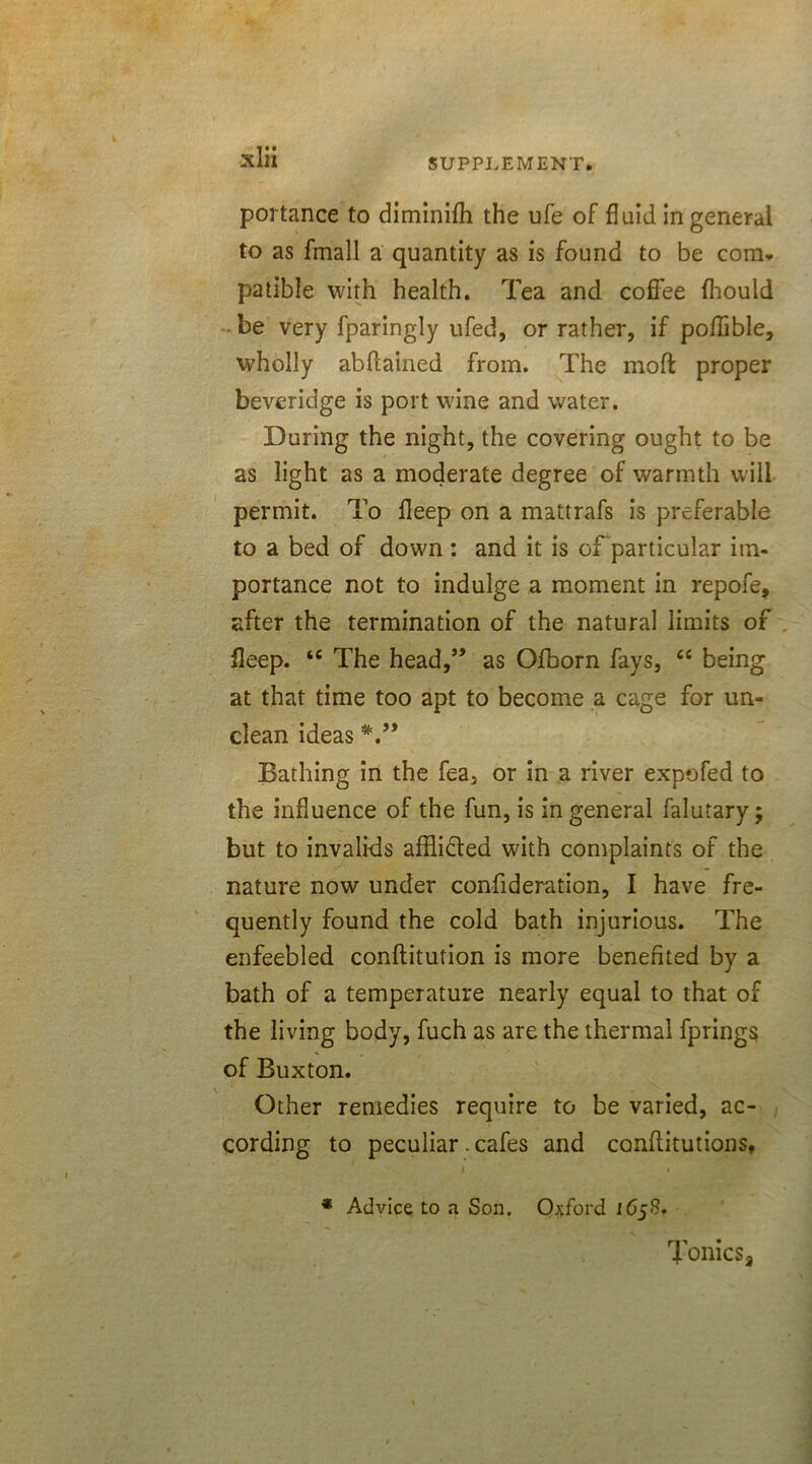 portance to diminifh the ufe of fluid in general to as fmall a quantity as is found to be com* patible with health. Tea and coffee fhould be very fparingly ufed, or rather, if poflible, wholly abftained from. The mofi: proper beveridge is port wine and water. During the night, the covering ought to be as light as a moderate degree of warmth will permit. To fleep on a mattrafs is preferable to a bed of down : and it is of particular im- portance not to indulge a moment in repofe, after the termination of the natural limits of fleep. tc The head,” as Ofborn fays, “ being at that time too apt to become a cage for un- clean ideas V* Bathing in the fea, or in a river expofed to the influence of the fun, is in general falutary; but to invalids afflifted with complaints of the nature now under confideration, I have fre- quently found the cold bath injurious. The enfeebled conftitution is more benefited by a bath of a temperature nearly equal to that of the living body, fuch as are the thermal fprings of Buxton. Other remedies require to be varied, ac- cording to peculiar. cafes and conflitutions, i » * Advice to a Son. Oxford 165S, Tonics,