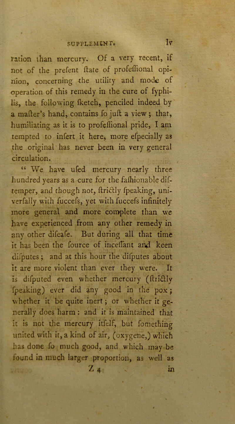 ration than mercury. Of a very recent, if not of the prefent (late of profefiional opi- nion, concerning the utility and mode of operation of this remedy in the cure of fyphi- lis, the following fketch, penciled indeed by a matter’s hand, contains fo juft a view ; that, humiliating as it is to profeftional pride, I am tempted to infert it here, more efpecially as the original has never been in very general circulation. “ We have ufed mercury nearly three hundred years as a cure for the falhionable dif- temper, and though not, ftrictly fpeaking, uni- verfally with fuccefs, yet with fuccefs infinitely more general and more complete than we have experienced from any other remedy in any other difeafe. But during all that time it has been the fource of incettant and keen difputes; and at this hour the difputes about it are more violent than ever they were. It is difputed even whether mercury (ftridlly fpeaking) ever did any good in the pox; whether it be quite inert; or whether it ge- nerally does harm: and it is maintained that it is not the mercury itftlf, but fomething united with it, a kind of air, (oxygene,) which has done fo much good, and which may be found in much larger proportion, as well as Z 4 in