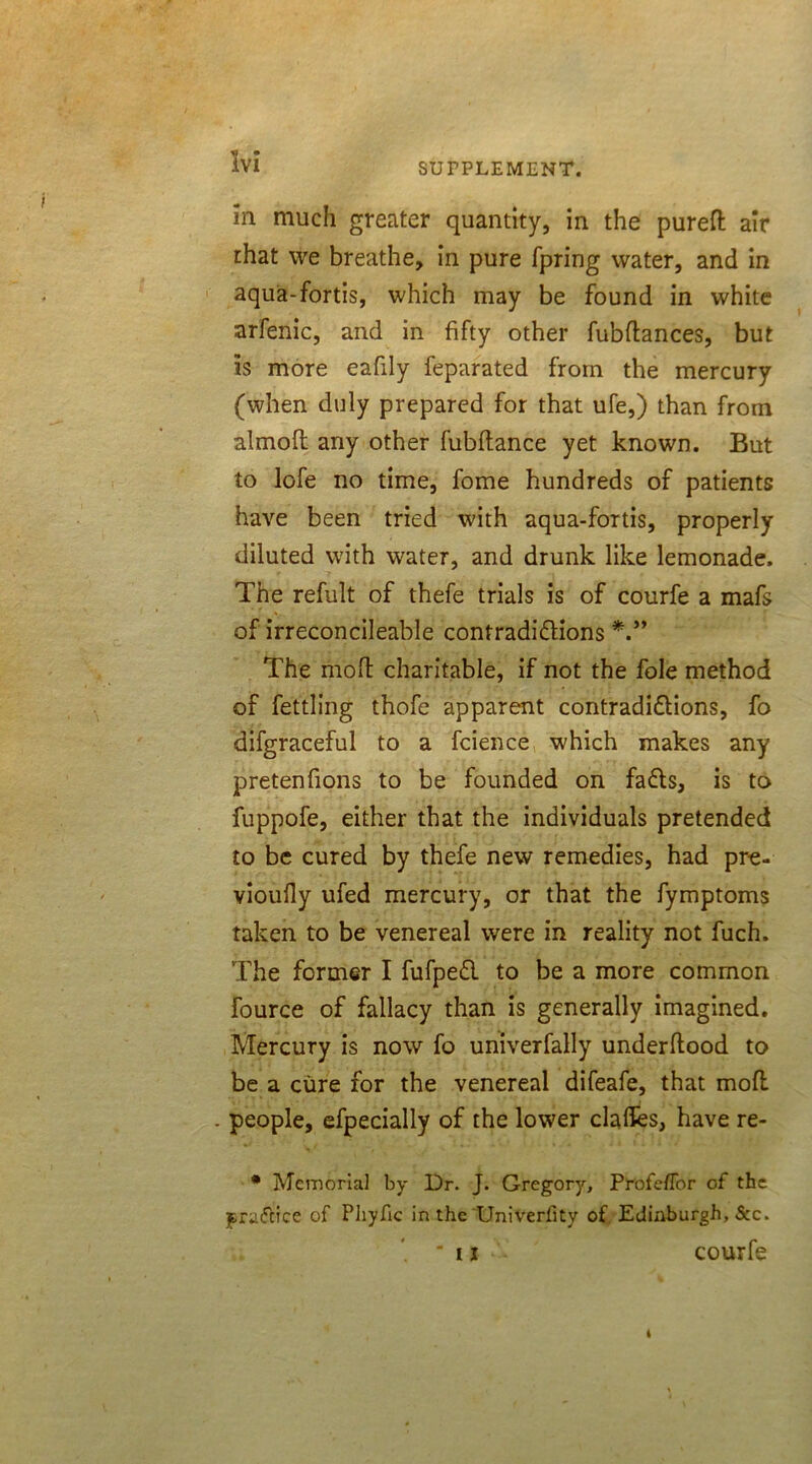 in much greater quantity, in the pureft air that we breathe, in pure fpring water, and in aqua-fortis, which may be found in white arfenic, and in fifty other fubdances, but is more eafily feparated from the mercury (when duly prepared for that ufe,) than from almofl any other fubdance yet known. But to lofe no time, fome hundreds of patients have been tried with aqua-fortis, properly diluted with water, and drunk like lemonade. The refult of thefe trials is of courfe a mafs of irreconcileable contradictions The mod charitable, if not the foie method of fettling thofe apparent contradictions, fo difgraceful to a fcience which makes any pretenfions to be founded on faCts, is to fuppofe, either that the individuals pretended to be cured by thefe new remedies, had pre- vioufly ufed mercury, or that the fymptoms taken to be venereal were in reality not fuch. The former I fufpeCl to be a more common fource of fallacy than is generally imagined. Mercury is now fo univerfally underdood to be a cure for the venereal difeafe, that mod . people, efpecially of the lower claffes, have re- * Memorial by Dr. J. Gregory, ProfefTor of the ^riuTcice of Phyfic in the Univeriity of Edinburgh, See. . . ' ii T courfe 4