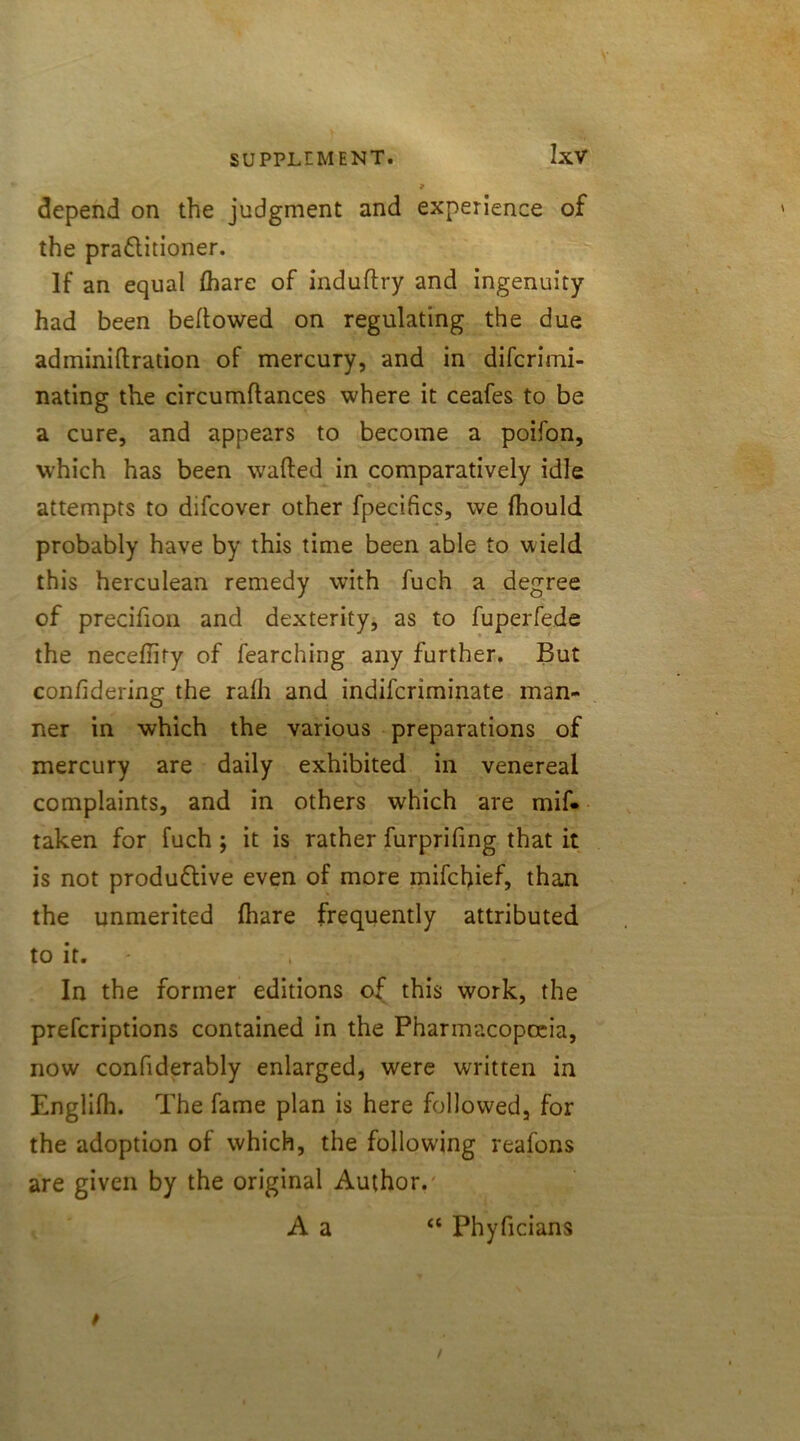 9 depend on the judgment and experience of the practitioner. If an equal (bare of induftry and ingenuity had been bellowed on regulating the due adminillration of mercury, and in difcrimi- nating the circumllances where it ceafes to be a cure, and appears to become a poifon, which has been wafted in comparatively idle attempts to difcover other fpecihcs, we fhould probably have by this time been able to wield this herculean remedy with fuch a degree of precifion and dexterity, as to fuperfede the neceftity of fearching any further. But conftdering the ralh and indifcriminate man- ner in which the various preparations of mercury are daily exhibited in venereal complaints, and in others which are mif« taken for fuch ; it is rather furprifing that it is not productive even of more mifchief, than the unmerited {hare frequently attributed to it. In the former editions of this work, the prefcriptions contained in the Pharmacopoeia, now confiderably enlarged, were written in Englifh. The fame plan is here followed, for the adoption of which, the following reafons are given by the original Author. A a “ Phyficians t /