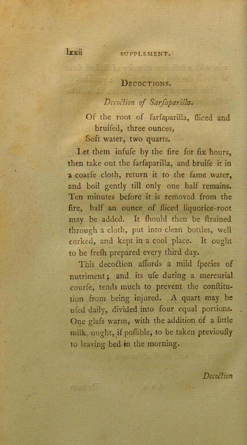 Decoctions. Dccodion of Sarfaparilla. Of the root of farfaparilla, fliced and bruifed, three ounces, Soft water, two quarts. Let them infufe by the fire for fix hours, then take out the farfaparilla, and bruife it in a coarfe cloth, return it to the fame water, and boil gently till only one half remains. Ten minutes before it is removed from the fire, half an ounce of fliced liquorice-root may be added. It fhould then be drained through a cloth, put into clean bottles, well corked, and kept in a cool place. It ought to be frefh prepared every third day. This deco&ion affords a mild fpecies of nutriment; and its ufe during a mercurial courfe, tends much to prevent the conflitu- tion from being injured. A quart may be ufed daily, divided into four equal portions. One glafs warm, with the addition of a little milk, ought, if poffible, to be taken previoufly to leaving bed in the morning. Dccodion