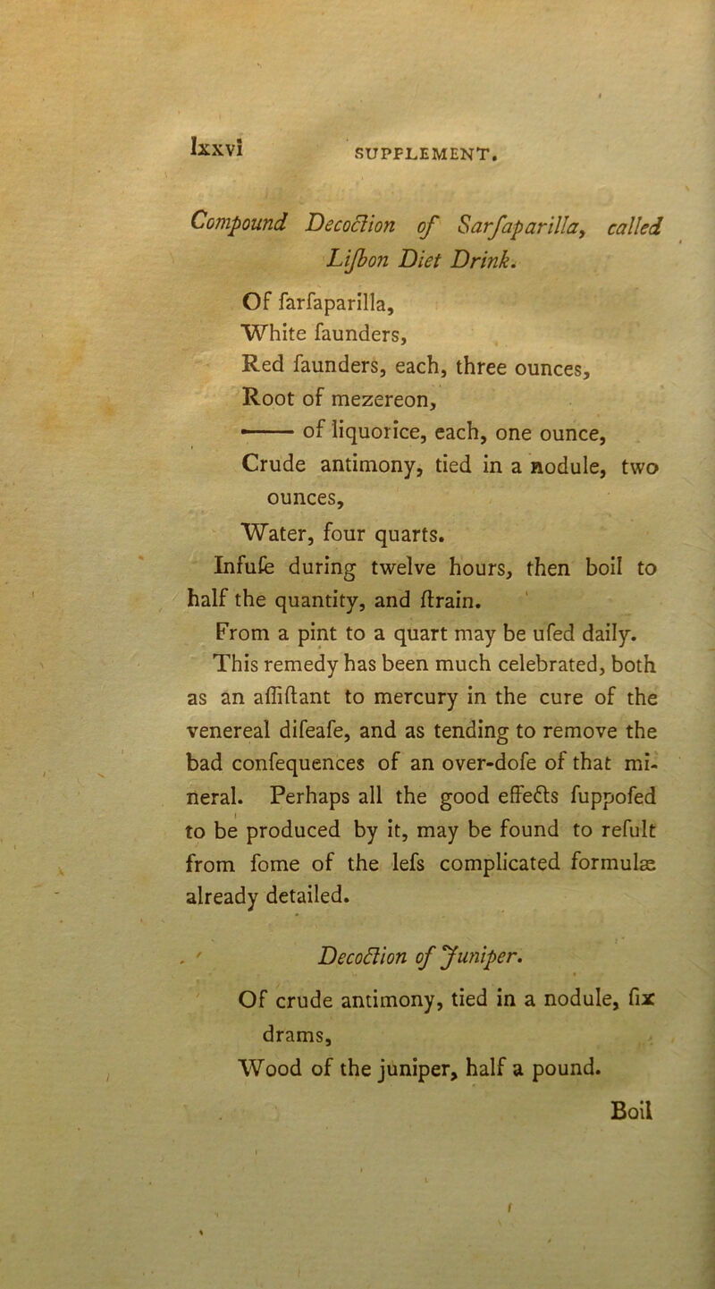 SUPPLEMENT. Compound Decoction of Sarfaparilla, called Lifbon Diet Drink. Of farfaparilla. White faunders, Red faunders, each, three ounces. Root of mezereon, • of liquorice, each, one ounce, Crude antimony, tied in a nodule, two ounces. Water, four quarts. Infufe during twelve hours, then boil to half the quantity, and ftrain. From a pint to a quart may be ufed daily. This remedy has been much celebrated, both as an affiflant to mercury in the cure of the venereal difeafe, and as tending to remove the bad confequences of an over-dofe of that mi- neral. Perhaps all the good effefts fuppofed to be produced by it, may be found to refult from fome of the lefs complicated formulae already detailed. Decodion of Juniper. Of crude antimony, tied in a nodule, fix drams. Wood of the juniper, half a pound. Boil i