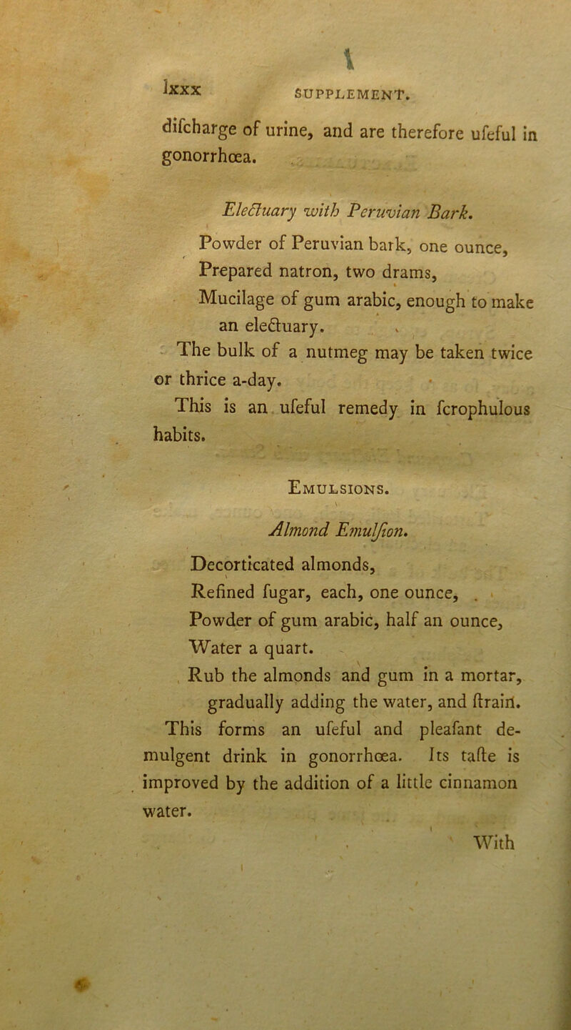 v SUPPLEMENT. difcharge of urine, and are therefore ufeful in gonorrhoea. Electuary with Peruvian Bark. Powder of Peruvian bark, one ounce. Prepared natron, two drams, 4 Mucilage of gum arabic, enough to make an ele&uary. The bulk of a nutmeg may be taken twice or thrice a-day. This is an ufeful remedy in fcrophulous habits. Emulsions. . \ Almond Emuljion. Decorticated almonds, Refined fugar, each, one ounce. Powder of gum arabic, half an ounce. Water a quart. Rub the almonds and gum in a mortar, gradually adding the water, and drain. This forms an ufeful and pleafant de- mulgent drink in gonorrhoea. Its fade is improved by the addition of a little cinnamon water. With