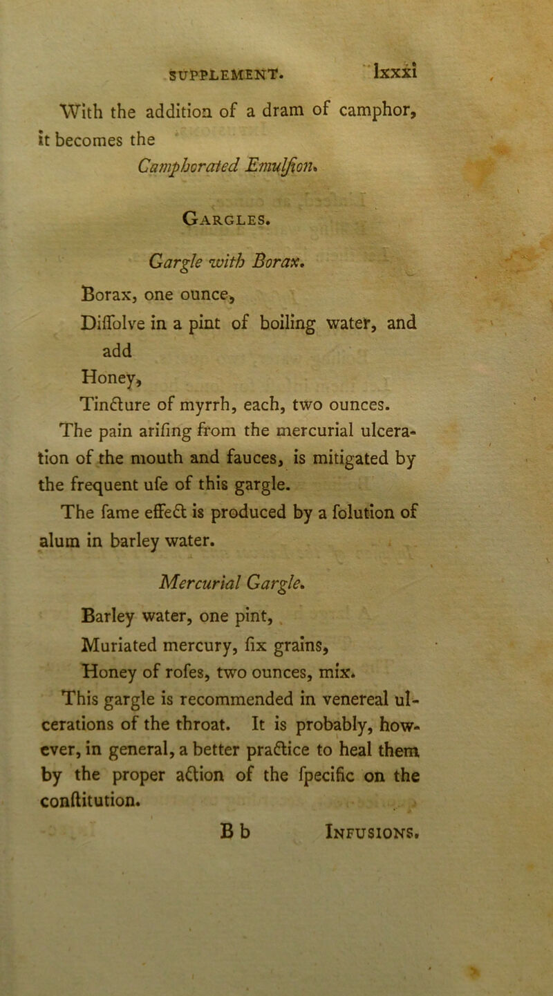 With the addition of a dram of camphor, it becomes the Camphorated Emulfioiu ^ '■:> ,T,K» Gargles. Gargle with Borax. Borax, one ounce, Diffolve in a pint of boiling water, and add Honey, Tin&ure of myrrh, each, two ounces. The pain arifing from the mercurial ulcera- tion of the mouth and fauces, is mitigated by the frequent ufe of this gargle. The fame effeft is produced by a folution of alum in barley water. 4 . , Mercurial Gargle. Barley water, one pint, Muriated mercury, fix grains, Honey of rofes, two ounces, mix* This gargle is recommended in venereal ul- cerations of the throat. It is probably, how- ever, in general, a better practice to heal them by the proper a&ion of the fpecific on the conftitution. Bb Infusions.