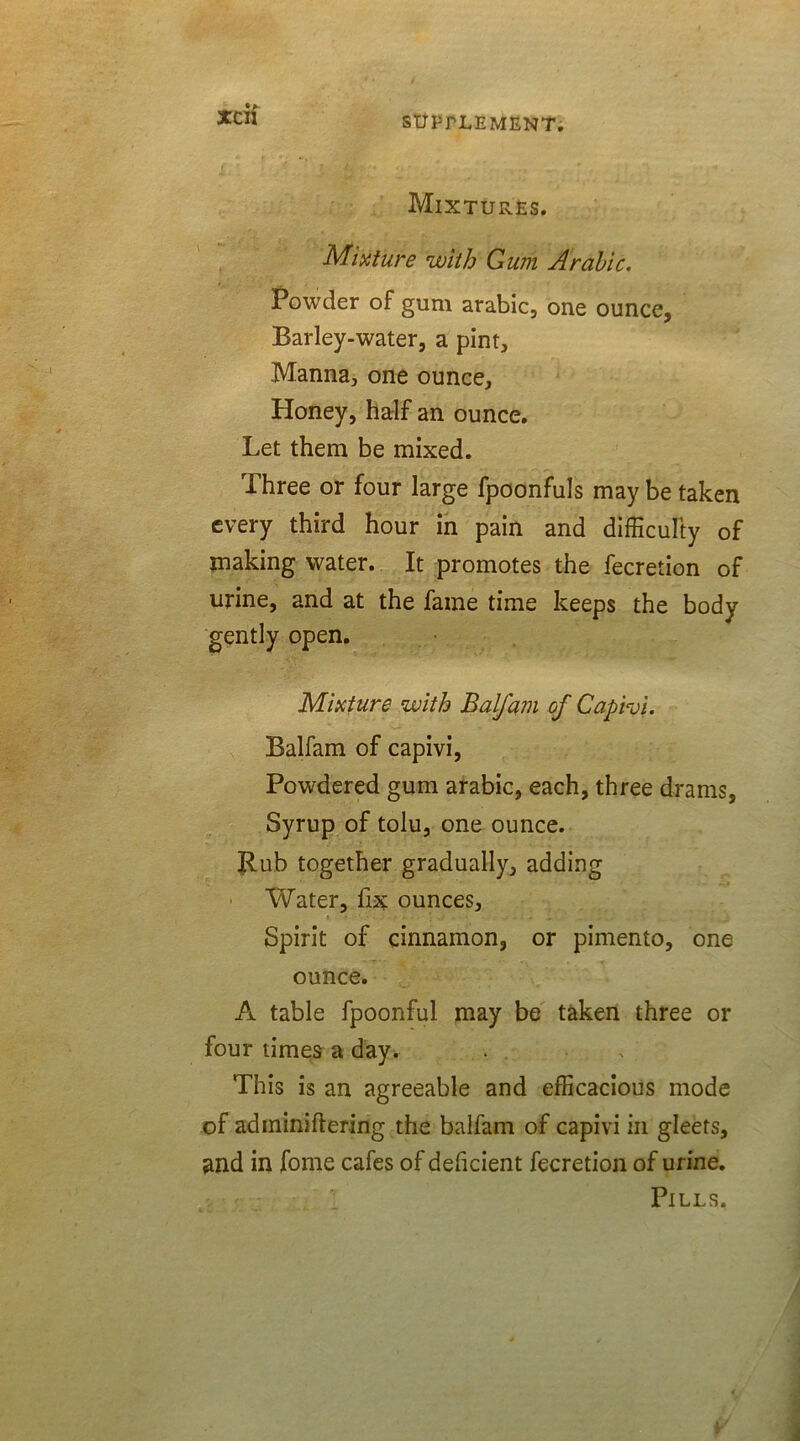 MlXTUrs.ES. Mixture with Gum Arabic. Powder of gum arabic, one ounce, Barley-water, a pint. Manna, one ounce. Honey, half an ounce. Let them be mixed. Three or four large fpoonfuls may be taken every third hour in pain and difficulty of making water. It promotes the fecretion of urine, and at the fame time keeps the body gently open. Mixture with Balfam of Capivi. Balfam of capivi, Powdered gum arabic, each, three drams, Syrup of tolu, one ounce. Rub together gradually, adding Water, fix ounces. Spirit of cinnamon, or pimento, one ounce. A table fpoonful may be taken three or four times a day. This is an agreeable and efficacious mode of adminiftering the balfam of capivi in gleets, and in fome cafes of deficient fecretion of urine. Pills.