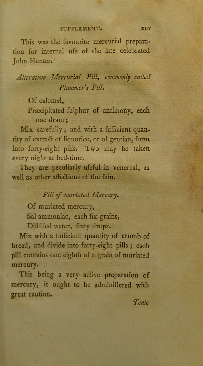 This was the favourite mercurial prepara- tion for internal ufe of the late celebrated John blunter.' Alterative Mercurial Pill, commonly called Plummer s Pill. Of calomel, Precipitated fulphur of antimony, each one dram; Mix carefully ; and with a fufficient quan- tity of extract of liquorice, or of gentian, form into forty-eight pills. Two may be taken every night at bed-time. They are peculiarly ufeful in venereal, as well as other affedions of the Ikin. Pill of muriated Mercury, Of muriated mercury, Sal ammoniac, each fix grains, Diftilled water, fixty drops. Mix with a fufficient quantity of crumb of bread, and divide into forty-eight pills ; each pill contains one eighth of a grain of muriated mercury. This being a very adive preparation of mercury, it ought to be adminiftered with great caution. Tonic