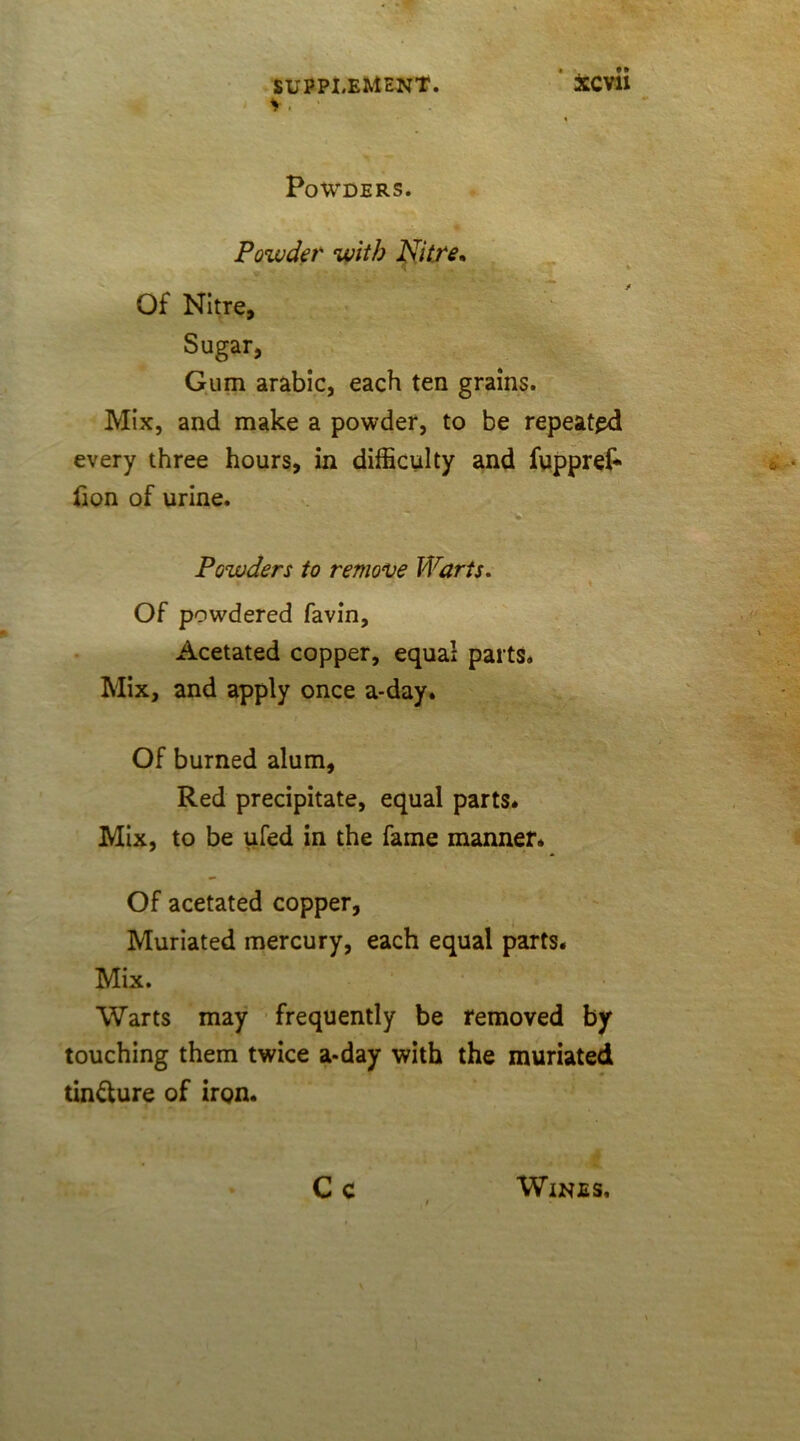 V . • _ •• I Powders. Powder with Nitre, Of Nitre, Sugar, Gum arabic, each ten grains. Mix, and make a powder, to be repeated every three hours, in difficulty and fuppref- lion of urine. Powders to remove Warts. » Of powdered favin, Acetated copper, equal parts* Mix, and apply once a-day. Of burned alum. Red precipitate, equal parts* Mix, to be ufed in the fame manner* Of acetated copper, Muriated mercury, each equal parts. Mix. Warts may frequently be removed by touching them twice a-day with the muriated tin&ure of iron. Cc Wines,