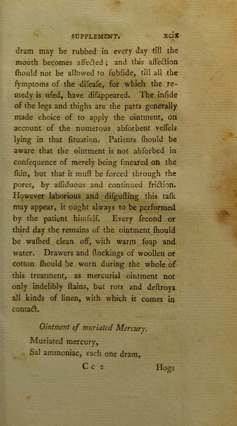 dram may be rubbed in every day till the mouth becomes affected ; and this affection fhould not be allowed to fubfide, till all the fymptoms of the difeafe, for which the re- medy is ufed, have difappeared. The infide of the legs and thighs are the parts generally made choice of to apply the ointment, on account of the numerous abforbent veflels lying in that fituation. Patients fhould be aware that the ointment is not abforbed in confequence of merely being ftneared on the fkin, but that it mult be forced through the pores, by affiduous and continued fri&ion. However laborious and difgufting this talk may appear, it ought always to be performed by the patient himfelf. Every fecond or third day the remains of the ointment fhould be wafhed clean off, with warm foap and water. Drawers and dockings of woollen or cotton fhould be worn during the whole of this treatment, as mercurial ointment not only indelibly flains, but rots and deflroys all kinds of linen, with which it comes in contact. Ointment of muriated Mercury. Muriated mercury, Sal ammoniac, each one dram, Hogs