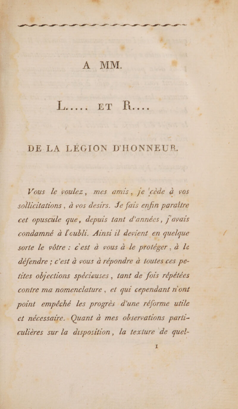 . La DE LA LÉGION D'HONNEUR. Vous le voulez, mes amis, je ‘cède à vos sollicitations , à vos destrs. Je fais enfin paraitre cet opuscule que, depuis tant d'années, j avais condamné à l'oubli. Ainsi il devient en quelque sorte Le vôtre : c'est à vous à Le protéger, à Le défendre ; c'est à vous à répondre à 1outes ces pe- dites objections spécieuses , tant de fois répétées contre ma nomenclature , el qui cependant n'ont point empêché les progrès d'une réforme utile ct nécessaire. Quant à mes observations parti- culières sur la disposition, la texture de quel-